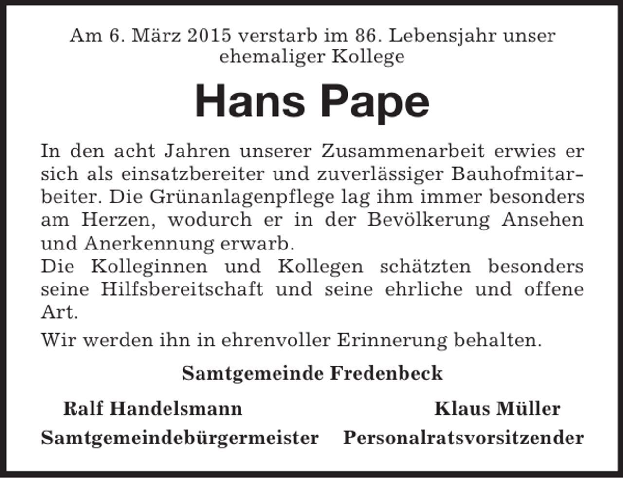 <p>Am 6. März 2015 verstarb im 86. Lebensjahr unser<br />ehemaliger Kollege<br />Hans Pape<br />In den acht Jahren unserer Zusammenarbeit erwies er sich als einsatzbereiter und zuverlässiger Bauhofmitarbeiter. Die Grünanlagenpflege lag ihm immer besonders am Herzen, wodurch er in der Bevölkerung Ansehen und Anerkennung erwarb.<br />Die Kolleginnen und Kollegen schätzten besonders<br />seine Hilfsbereitschaft und seine ehrliche und offene Art.<br />Wir werden ihn in ehrenvoller Erinnerung behalten.<br />Samtgemeinde Fredenbeck<br />Ralf Handelsmann Klaus Müller<br />Samtgemeindebürgermeister Personalratsvorsitzender</p>