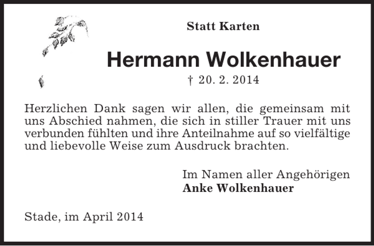 <p>Statt Karten<br />Hermann Wolkenhauer<br />† 20. 2. 2014<br />Herzlichen Dank sagen wir allen, die gemeinsam mit uns Abschied nahmen, die sich in stiller Trauer mit uns verbunden fühlten und ihre Anteilnahme auf so vielfältige<br />und liebevolle Weise zum Ausdruck brachten.<br />Im Namen aller Angehörigen<br />Anke Wolkenhauer<br />Stade, im April 2014</p>