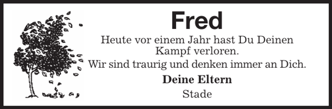 <p>Fred<br />Heute vor einem Jahr hast Du Deinen Kampf verloren.<br />Wir sind traurig und denken immer an Dich.<br />Deine Eltern<br />Stade</p>