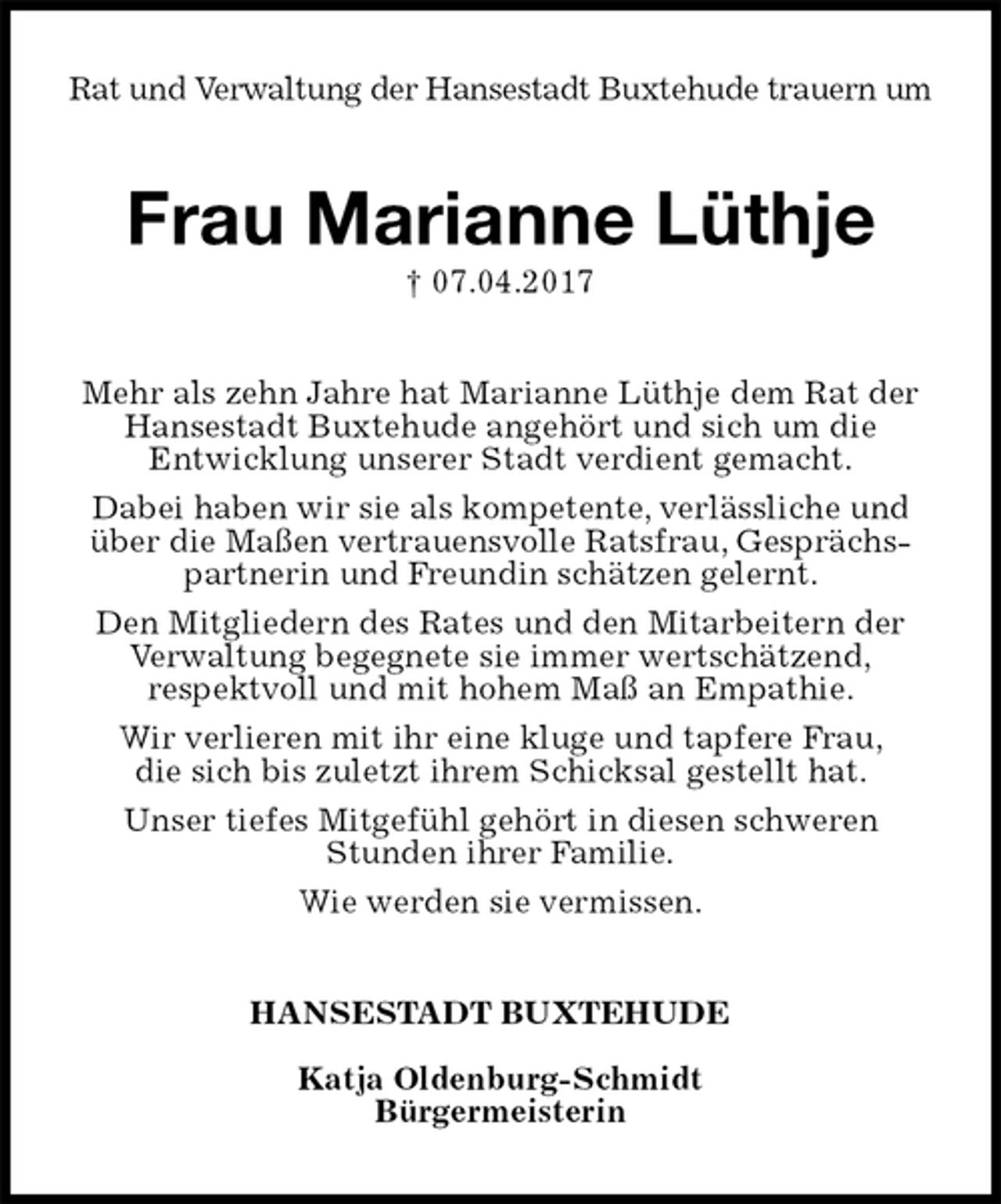 <p>Rat und Verwaltung der Hansestadt Buxtehude trauern um<br />Frau Marianne Lüthje<br />† 07.04.2017<br />Mehr als zehn Jahre hat Marianne Lüthje dem Rat der Hansestadt Buxtehude angehört und sich um die<br />Entwicklung unserer Stadt verdient gemacht.<br />Dabei haben wir sie als kompetente, verlässliche und über die Maßen vertrauensvolle Ratsfrau, Gesprächspartnerin und Freundin schätzen gelernt.<br />Den Mitgliedern des Rates und den Mitarbeitern der Verwaltung begegnete sie immer wertschätzend,<br />respektvoll und mit hohem Maß an Empathie.<br />Wir verlieren mit ihr eine kluge und tapfere Frau,<br />die sich bis zuletzt ihrem Schicksal gestellt hat.<br />Unser tiefes Mitgefühl gehört in diesen schweren<br />Stunden ihrer Familie.<br />Wie werden sie vermissen.<br />HANSESTADT BUXTEHUDE</p><p>Katja Oldenburg-Schmidt<br />Bürgermeisterin</p>