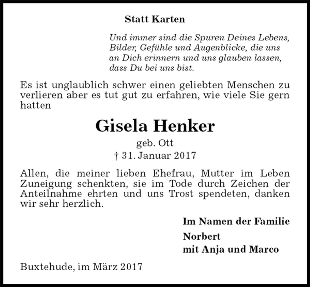 <p>Statt Karten<br />Und immer sind die Spuren Deines Lebens,<br />Bilder, Gefühle und Augenblicke, die uns<br />an Dich erinnern und uns glauben lassen,<br />dass Du bei uns bist.<br />Es ist unglaublich schwer einen geliebten Menschen zu verlieren aber es tut gut zu erfahren, wie viele Sie gern hatten<br />Gisela Henker<br />geb. Ott<br />† 31. Januar 2017<br />Allen, die meiner lieben Ehefrau, Mutter im Leben<br />Zuneigung schenkten, sie im Tode durch Zeichen der Anteilnahme ehrten und uns Trost spendeten, danken wir sehr herzlich.<br />Im Namen der Familie<br />Norbert<br />mit Anja und Marco<br />Buxtehude, im März 2017</p>