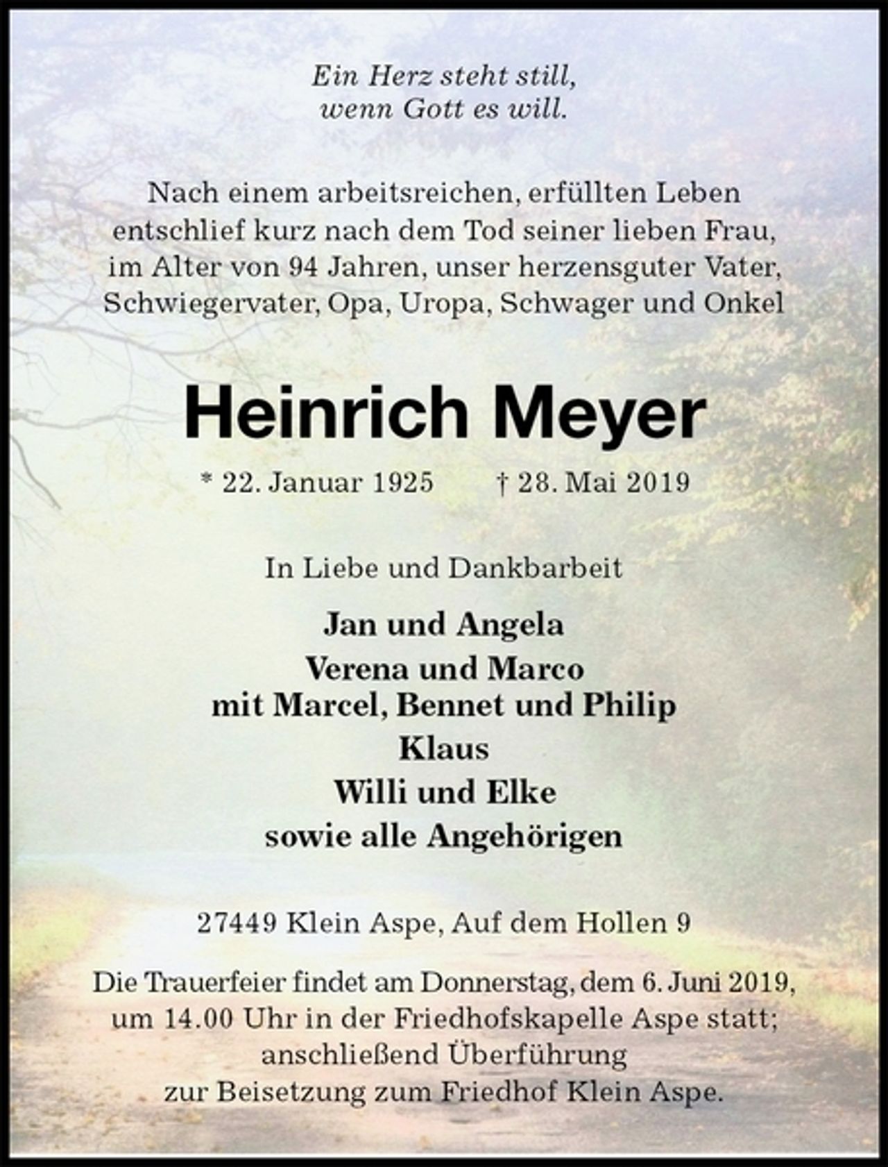<p>Ein Herz steht still,<br />wenn Gott es will.<br />Nach einem arbeitsreichen, erfüllten Leben<br />entschlief kurz nach dem Tod seiner lieben Frau,<br />im Alter von 94 Jahren, unser herzensguter Vater, Schwiegervater, Opa, Uropa, Schwager und Onkel<br />Heinrich Meyer<br />* 22. Januar 1925 † 28. Mai 2019<br />In Liebe und Dankbarbeit<br />Jan und Angela<br />Verena und Marco<br />mit Marcel, Bennet und Philip<br />Klaus<br />Willi und Elke<br />sowie alle Angehörigen<br />27449 Klein Aspe, Auf dem Hollen 9<br />Die Trauerfeier findet am Donnerstag, dem 6. Juni 2019, um 14.00 Uhr in der Friedhofskapelle Aspe statt;<br />anschließend Überführung<br />zur Beisetzung zum Friedhof Klein Aspe.</p>