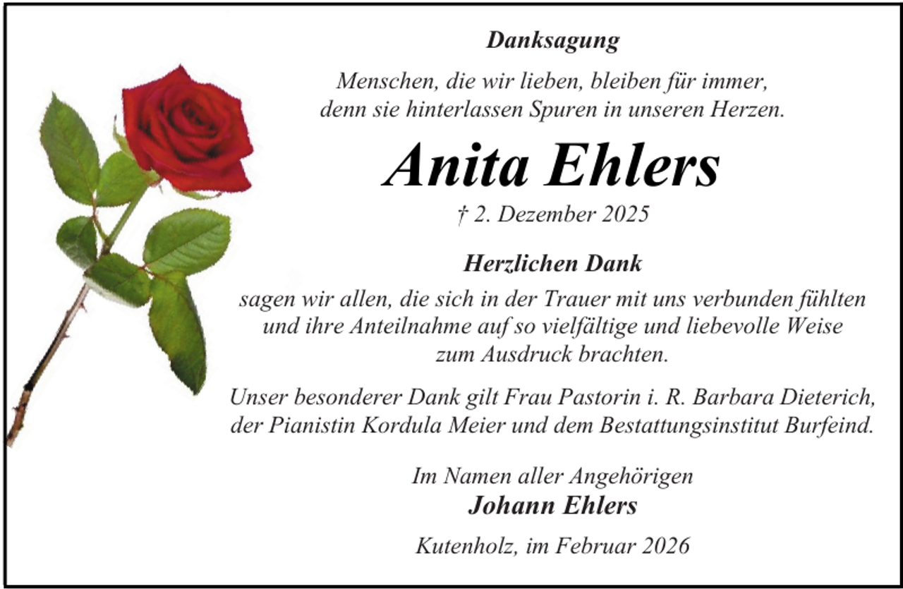<p>Danksagung<br />Menschen, die wir lieben, bleiben für immer,<br />denn sie hinterlassen Spuren in unseren Herzen.</p><p>Anita Ehlers<br />† 2. Dezember 2025</p><p>Herzlichen Dank<br />sagen wir allen, die sich in der Trauer mit uns verbunden fühlten<br />und ihre Anteilnahme auf so vielfältige und liebevolle Weise<br />zum Ausdruck brachten.<br />Unser besonderer Dank gilt Frau Pastorin i. R. Barbara Dieterich,<br />der Pianistin Kordula Meier und dem Bestattungsinstitut Burfeind.<br />Im Namen aller Angehörigen</p><p>Johann Ehlers</p><p>Kutenholz, im Februar 2026</p>