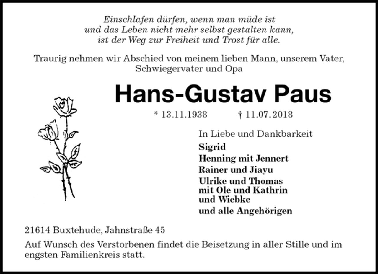 <p>Einschlafen dürfen, wenn man müde ist<br />und das Leben nicht mehr selbst gestalten kann,<br />ist der Weg zur Freiheit und Trost für alle.<br />Traurig nehmen wir Abschied von meinem lieben Mann, unserem Vater,<br />Schwiegervater und Opa<br />Hans-Gustav Paus<br />* 13.11.1938 † 11.07. 2018<br />In Liebe und Dankbarkeit<br />Sigrid<br />Henning mit Jennert<br />Rainer und Jiayu<br />Ulrike und Thomas<br />mit Ole und Kathrin<br />und Wiebke<br />und alle Angehörigen<br />21614 Buxtehude, Jahnstraße 45<br />Auf Wunsch des Verstorbenen findet die Beisetzung in aller Stille und im engsten Familienkreis statt.</p>