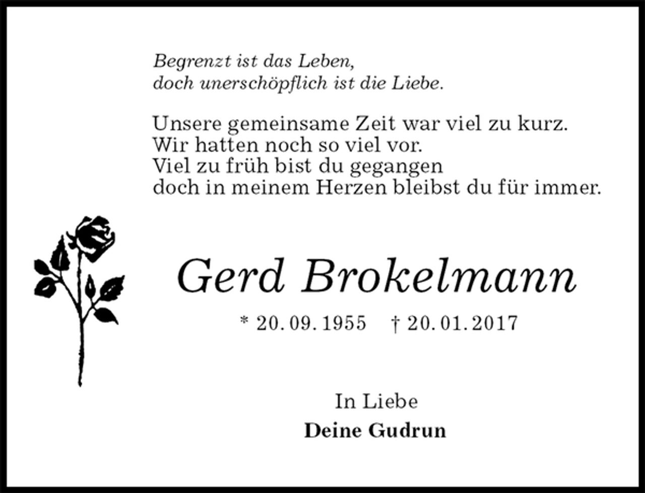 <p>Begrenzt ist das Leben,<br />doch unerschöpflich ist die Liebe.</p>
<p>Unsere gemeinsame Zeit war viel zu kurz.<br />Wir hatten noch so viel vor.<br />Viel zu früh bist du gegangen<br />doch in meinem Herzen bleibst du für immer.<br />Gerd Brokelmann<br />* 20. 09. 1955 † 20. 01. 2017<br />In Liebe<br />Deine Gudrun</p>