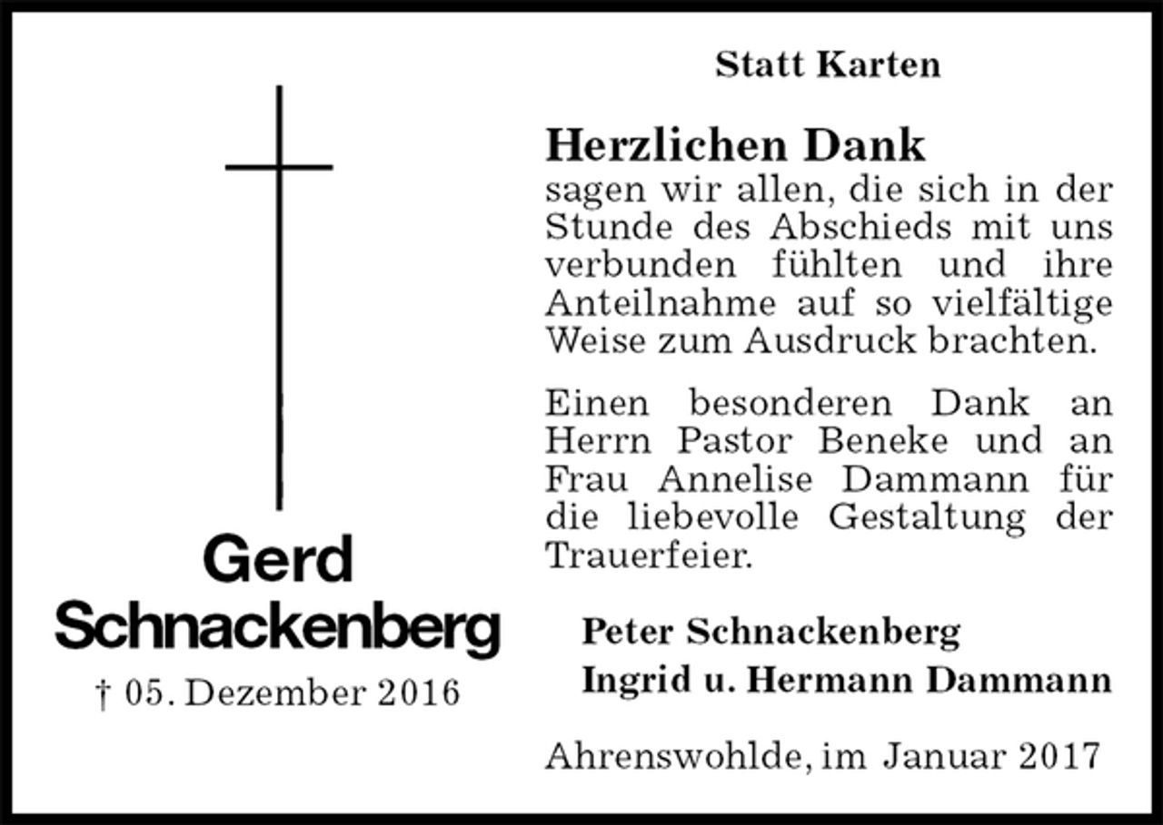 <p>Statt Karten<br />Herzlichen Dank<br />sagen wir allen, die sich in der Stunde des Abschieds mit uns verbunden fühlten und ihre Anteilnahme auf so vielfältige Weise zum Ausdruck brachten.<br />Einen besonderen Dank an Herrn Pastor Beneke und an Frau Annelise Dammann für die liebevolle Gestaltung der Trauerfeier.<br />Peter Schnackenberg<br />Ingrid u. Hermann Dammann<br />Ahrenswohlde, im Januar 2017<br />Gerd<br />Schnackenberg<br />† 05. Dezember 2016</p>