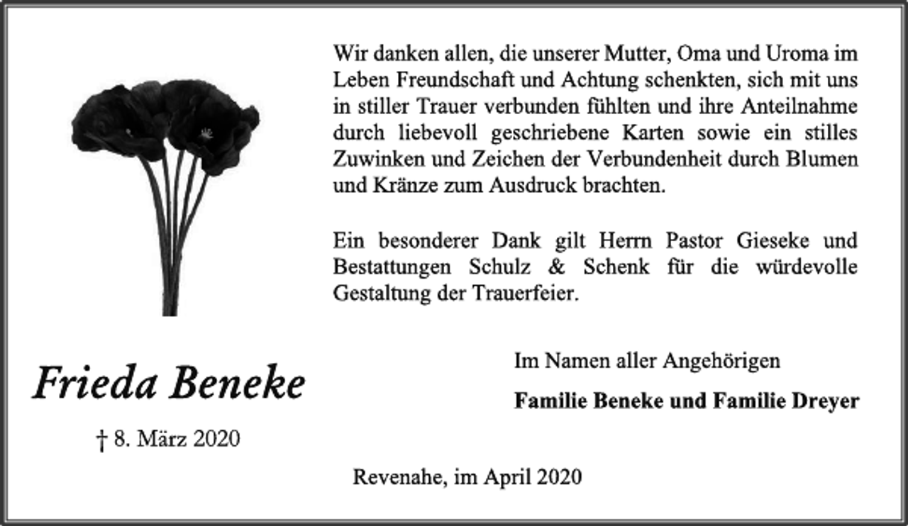 <p>Wir danken allen, die unserer Mutter, Oma und Uroma im<br />Leben Freundschaft und Achtung schenkten, sich mit uns<br />in stiller Trauer verbunden fühlten und ihre Anteilnahme<br />durch liebevoll geschriebene Karten sowie ein stilles<br />Zuwinken und Zeichen der Verbundenheit durch Blumen<br />und Kränze zum Ausdruck brachten.<br />Ein besonderer Dank gilt Herrn Pastor Gieseke und<br />Bestattungen Schulz &amp; Schenk für die würdevolle<br />Gestaltung der Trauerfeier.<br />Im Namen aller Angehörigen<br />Familie Beneke und Familie Dreyer<br />Revenahe, im April 2020<br />Frieda Beneke<br />† 8. März 2020</p>