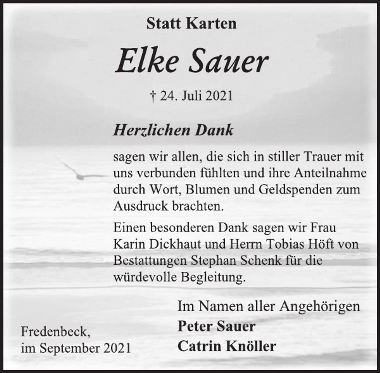 <p>Statt Karten<br />Elke Sauer<br />† 24. Juli 2021<br />Herzlichen Dank<br />sagen wir allen, die sich in stiller Trauer mit uns verbunden fühlten und ihre Anteilnahme durch Wort, Blumen und Geldspenden zum Ausdruck brachten.<br />Einen besonderen Dank sagen wir Frau Karin Dickhaut und Herrn Tobias Höft von Bestattungen Stephan Schenk für die würdevolle Begleitung.<br />Im Namen aller Angehörigen<br />Peter Sauer<br />Catrin Knöller<br />Fredenbeck,<br />im September 2021</p>