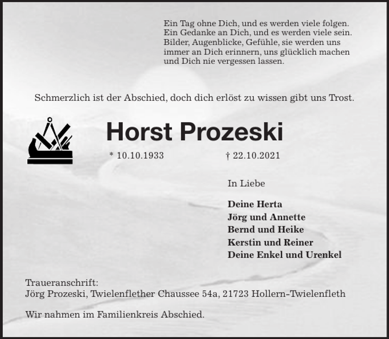 <p>Ein Tag ohne Dich, und es werden viele folgen.<br />Ein Gedanke an Dich, und es werden viele sein.<br />Bilder, Augenblicke, Gefühle, sie werden uns<br />immer an Dich erinnern, uns glücklich machen<br />und Dich nie vergessen lassen.</p>
<p>Schmerzlich ist der Abschied, doch dich erlöst zu wissen gibt uns Trost.<br />Horst Prozeski<br />* 10.10.1933 † 22.10.2021<br />In Liebe</p>
<p>Deine Herta<br />Jörg und Annette<br />Bernd und Heike<br />Kerstin und Reiner<br />Deine Enkel und Urenkel<br />Traueranschrift:<br />Jörg Prozeski, Twielenflether Chaussee 54a, 21723 Hollern-Twielenfleth</p>
<p>Wir nahmen im Familienkreis Abschied.</p>