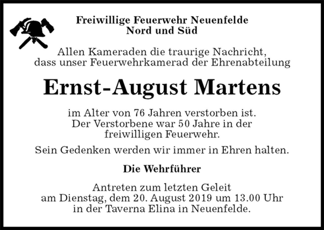 <p>Freiwillige Feuerwehr Neuenfelde<br />Nord und Süd</p><p>Allen Kameraden die traurige Nachricht,<br />dass unser Feuerwehrkamerad der Ehrenabteilung<br />Ernst-August Martens<br />im Alter von 76 Jahren verstorben ist.<br />Der Verstorbene war 50 Jahre in der<br />freiwilligen Feuerwehr.<br />Sein Gedenken werden wir immer in Ehren halten.<br />Die Wehrführer<br />Antreten zum letzten Geleit<br />am Dienstag, dem 20. August 2019 um 13.00 Uhr<br />in der Taverna Elina in Neuenfelde.</p>