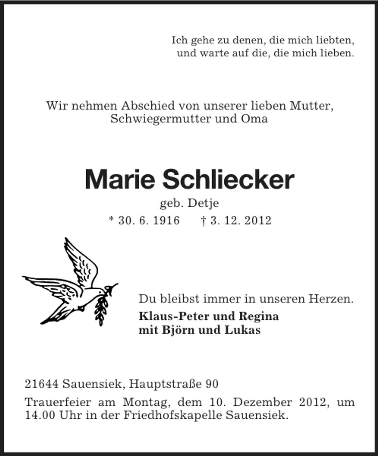 <p>Ich gehe zu denen, die mich liebten,<br />und warte auf die, die mich lieben.</p><p>Wir nehmen Abschied von unserer lieben Mutter,<br />Schwiegermutter und Oma</p><p>Marie Schliecker<br />geb. Detje<br />* 30. 6. 1916<br />† 3. 12. 2012</p><p>Du bleibst immer in unseren Herzen.<br />Klaus-Peter und Regina<br />mit Björn und Lukas</p><p>21644 Sauensiek, Hauptstraße 90<br />Trauerfeier am Montag, dem 10. Dezember 2012, um<br />14.00 Uhr in der Friedhofskapelle Sauensiek.</p>