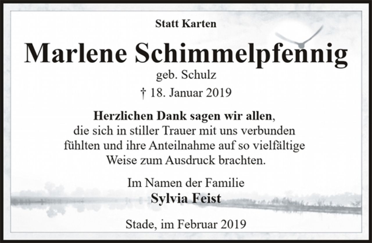 <p>Statt Karten<br />Marlene Schimmelpfennig<br />geb. Schulz<br />† 18. Januar 2019<br />Herzlichen Dank sagen wir allen,<br />die sich in stiller Trauer mit uns verbunden<br />fühlten und ihre Anteilnahme auf so vielfältige<br />Weise zum Ausdruck brachten.<br />Im Namen der Familie<br />Sylvia Feist<br />Stade, im Februar 2019</p>