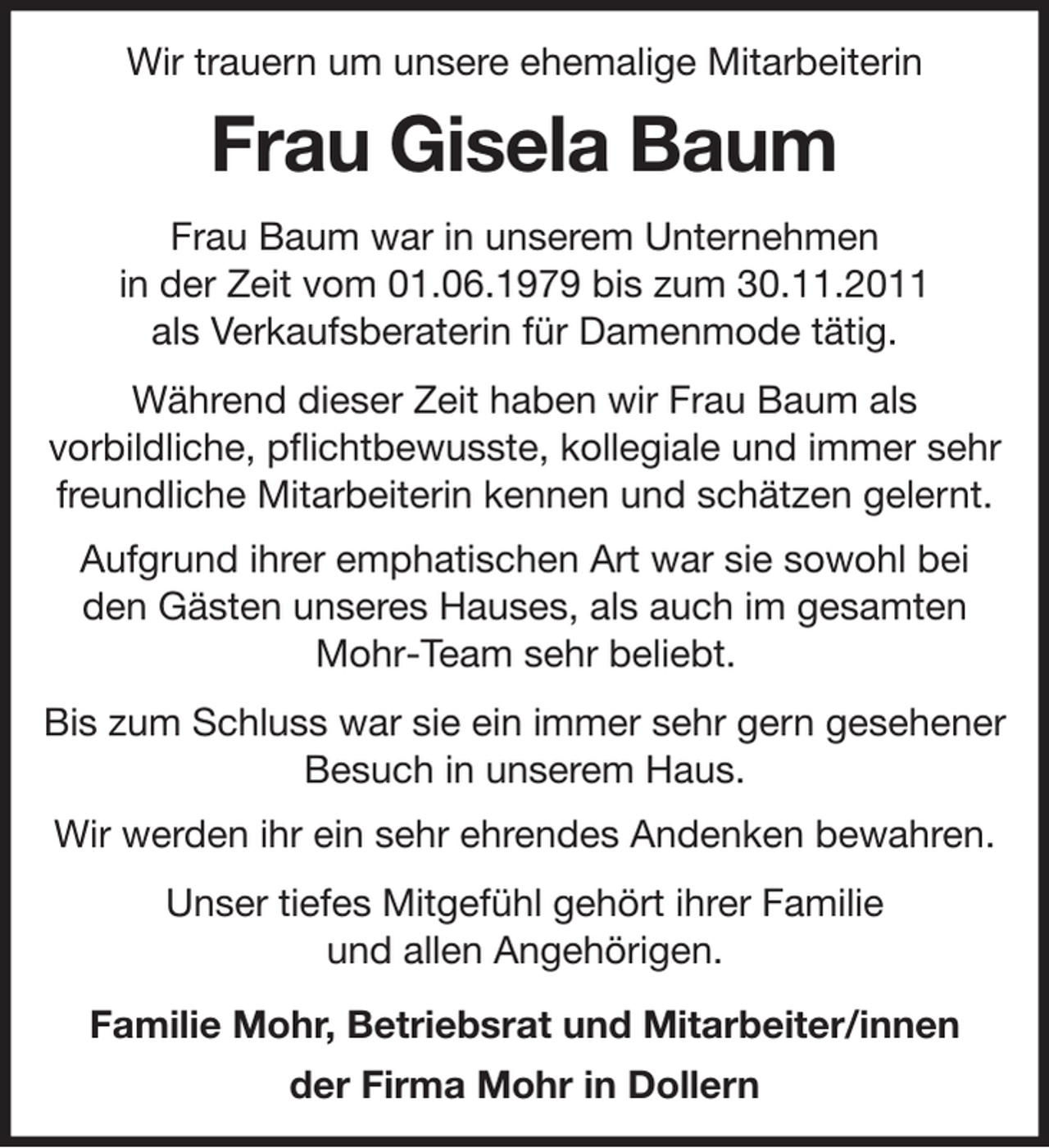 <p>Wir trauern um unsere ehemalige Mitarbeiterin<br />Frau Gisela Baum<br />Frau Baum war in unserem Unternehmen<br />in der Zeit vom 01.06.1979 bis zum 30.11.2011<br />als Verkaufsberaterin für Damenmode tätig.<br />Während dieser Zeit haben wir Frau Baum als<br />vorbildliche, pflichtbewusste, kollegiale und immer sehr<br />freundliche Mitarbeiterin kennen und schätzen gelernt.<br />Aufgrund ihrer emphatischen Art war sie sowohl bei<br />den Gästen unseres Hauses, als auch im gesamten<br />Mohr-Team sehr beliebt.<br />Bis zum Schluss war sie ein immer sehr gern gesehener Besuch in unserem Haus.<br />Wir werden ihr ein sehr ehrendes Andenken bewahren.<br />Unser tiefes Mitgefühl gehört ihrer Familie<br />und allen Angehörigen.<br />Familie Mohr, Betriebsrat und Mitarbeiter/innen<br />der Firma Mohr in Dollern</p>