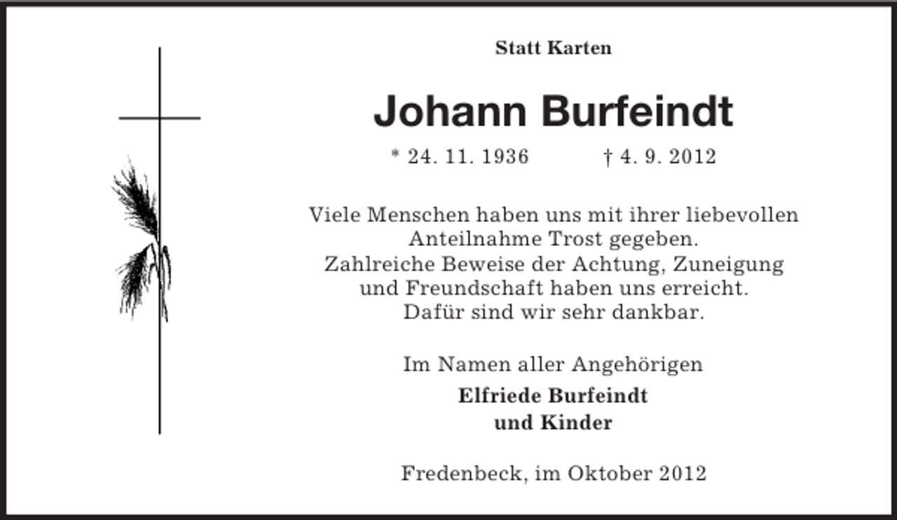 <p>Statt Karten</p><p>Johann Burfeindt<br />* 24. 11. 1936</p><p>† 4. 9. 2012</p><p>Viele Menschen haben uns mit ihrer liebevollen<br />Anteilnahme Trost gegeben.<br />Zahlreiche Beweise der Achtung, Zuneigung<br />und Freundschaft haben uns erreicht.<br />Dafür sind wir sehr dankbar.<br />Im Namen aller Angehörigen<br />Elfriede Burfeindt<br />und Kinder<br />Fredenbeck, im Oktober 2012</p>