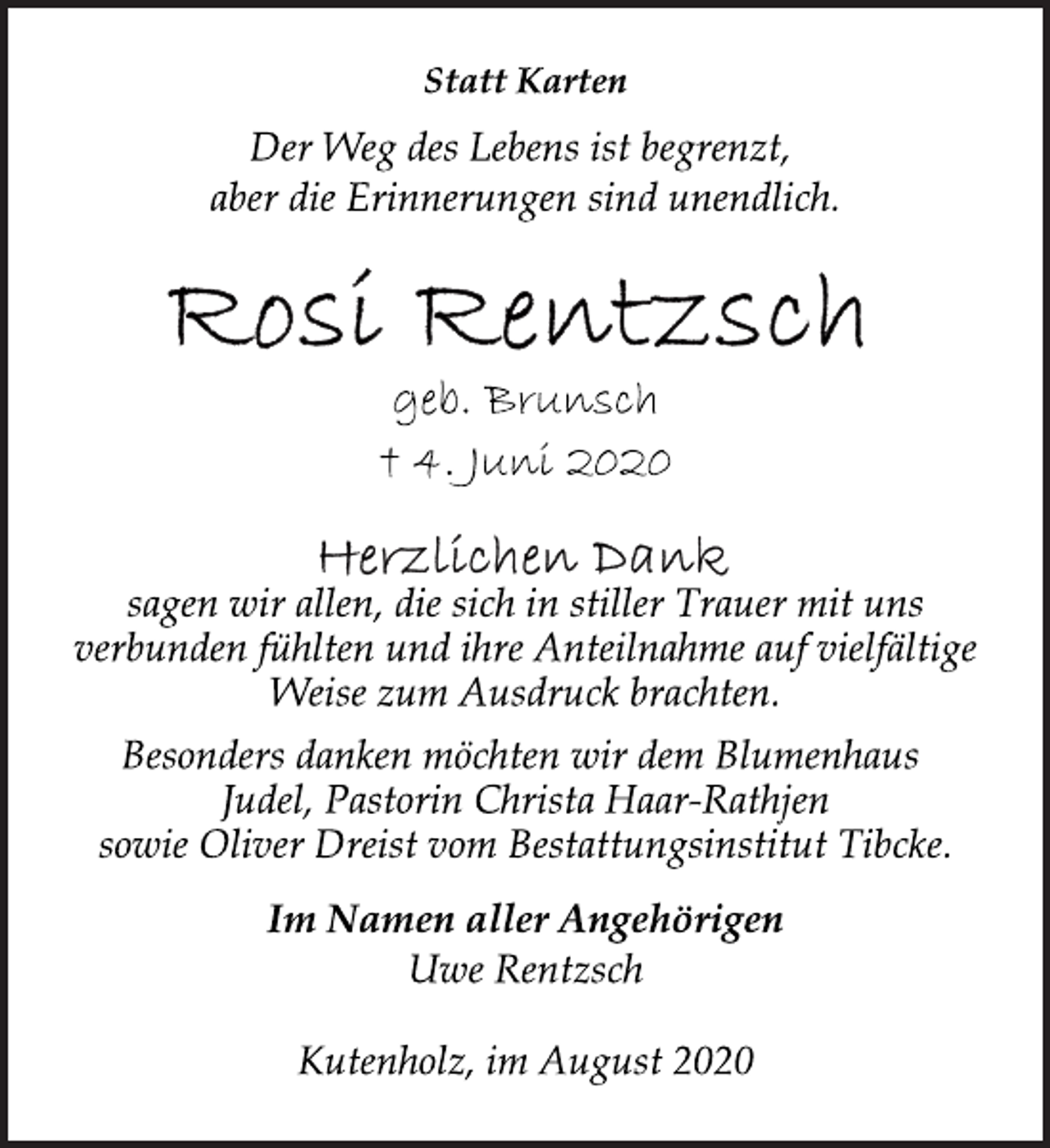 <p>Statt Karten<br />Der Weg des Lebens ist begrenzt, aber die Erinnerungen sind unendlich.<br />Rosi Rentzsch<br />geb. Brunsch<br />† 4. Juni 2020<br />Herzlichen Dank<br />sagen wir allen, die sich in stiller Trauer mit uns verbunden fühlten und ihre Anteilnahme auf vielfältige Weise zum Ausdruck brachten.<br />Besonders danken möchten wir dem Blumenhaus Judel, Pastorin Christa Haar-Rathjen sowie Oliver Dreist vom Bestattungsinstitut Tibcke.<br />Im Namen aller Angehörigen Uwe Rentzsch<br />Kutenholz, im August 2020</p>