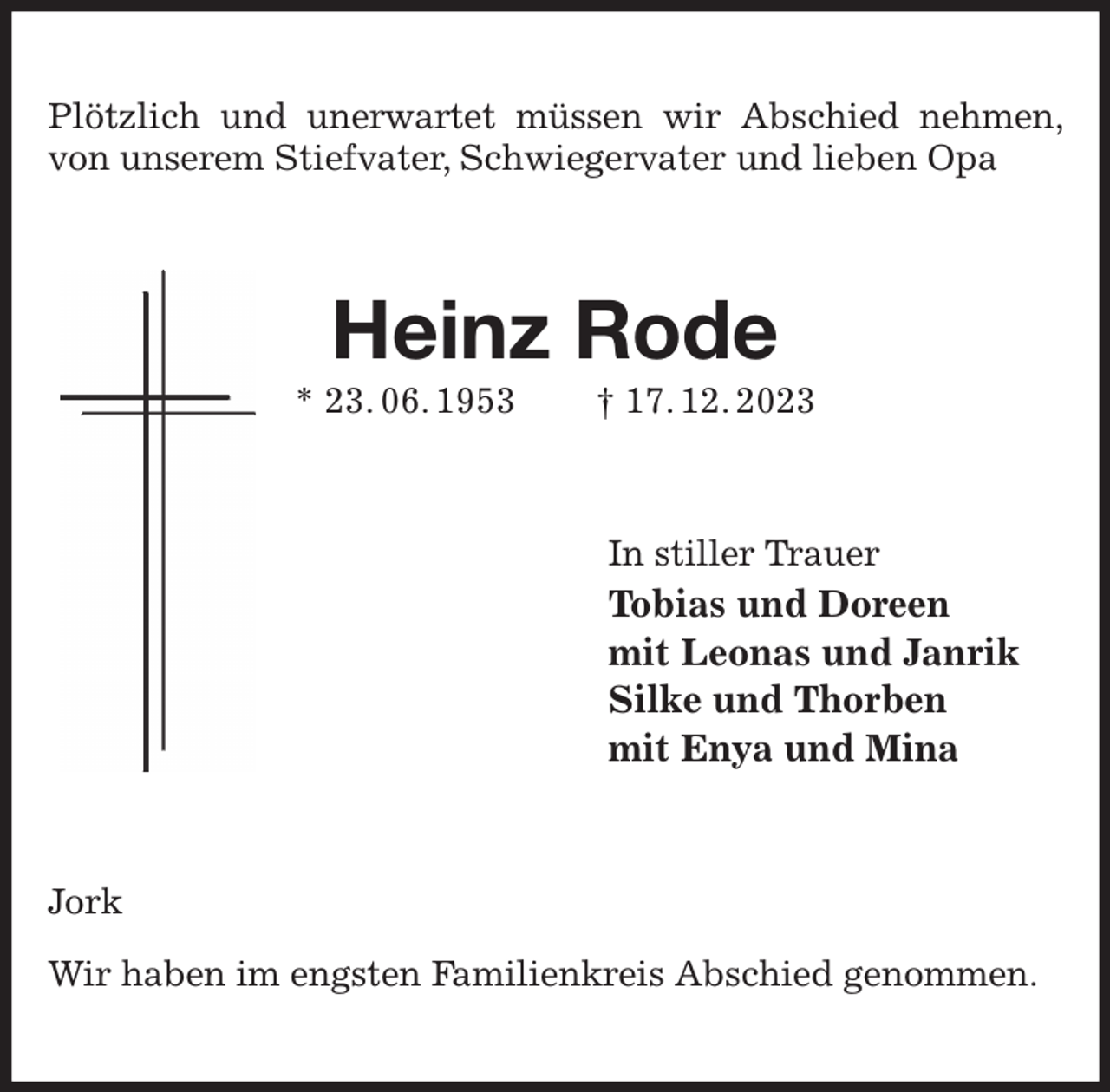 <p>Plötzlich und unerwartet müssen wir Abschied nehmen, von unserem Stiefvater, Schwiegervater und lieben Opa<br />Heinz Rode<br />* 23. 06. 1953 † 17. 12. 2023<br />In stiller Trauer<br />Tobias und Doreen<br />mit Leonas und Janrik<br />Silke und Thorben<br />mit Enya und Mina<br />Jork</p><p>Wir haben im engsten Familienkreis Abschied genommen.</p>