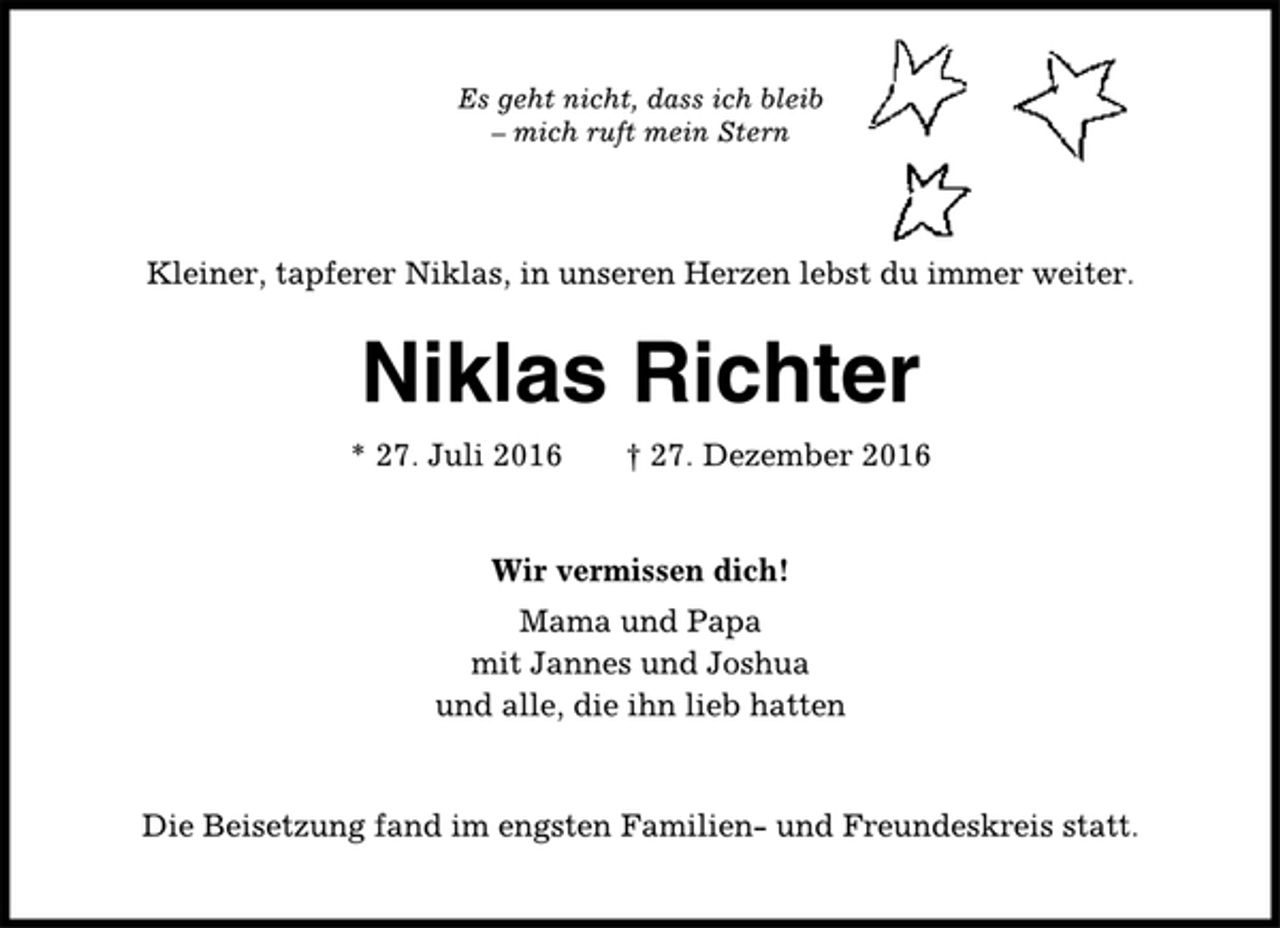 <p>Es geht nicht, dass ich bleib<br />– mich ruft mein Stern<br />Kleiner, tapferer Niklas, in unseren Herzen lebst du immer weiter.<br />Niklas Richter<br />* 27. Juli 2016 † 27. Dezember 2016<br />Wir vermissen dich!<br />Mama und Papa<br />mit Jannes und Joshua<br />und alle, die ihn lieb hatten<br />Die Beisetzung fand im engsten Familien- und Freundeskreis statt.</p>