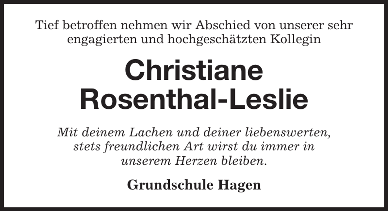 <p>Tief betroffen nehmen wir Abschied von unserer sehr engagierten und hochgeschätzten Kollegin<br />Christiane<br />Rosenthal-Leslie<br />Mit deinem Lachen und deiner liebenswerten,<br />stets freundlichen Art wirst du immer in<br />unserem Herzen bleiben.<br />Grundschule Hagen</p>