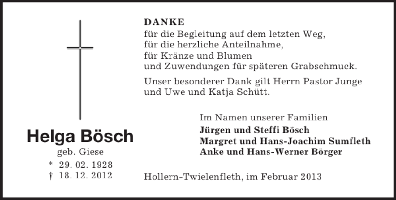 <p>DANKE<br />für die Begleitung auf dem letzten Weg,<br />für die herzliche Anteilnahme,<br />für Kränze und Blumen<br />und Zuwendungen für späteren Grabschmuck.<br />Unser besonderer Dank gilt Herrn Pastor Junge<br />und Uwe und Katja Schütt.</p><p>Helga Bösch<br />geb. Giese<br />* 29. 02. 1928<br />† 18. 12. 2012</p><p>Im Namen unserer Familien<br />Jürgen und Steffi Bösch<br />Margret und Hans-Joachim Sumfleth<br />Anke und Hans-Werner Börger<br />Hollern-Twielenfleth, im Februar 2013</p>