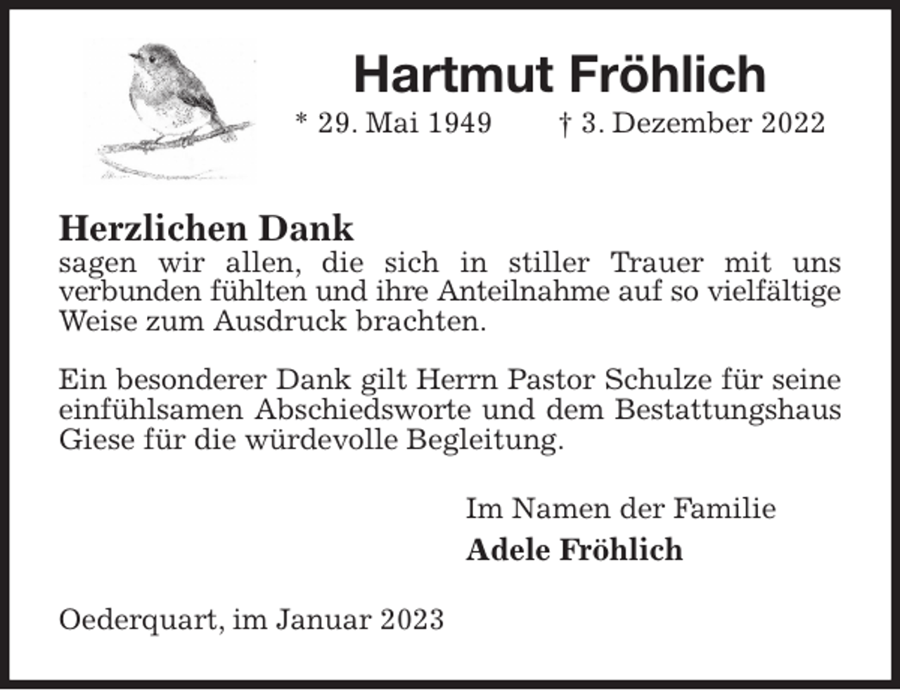 <p>Hartmut Fröhlich<br />* 29. Mai 1949 † 3. Dezember 2022<br />Herzlichen Dank<br />sagen wir allen, die sich in stiller Trauer mit uns<br />verbunden fühlten und ihre Anteilnahme auf so vielfältige<br />Weise zum Ausdruck brachten.</p><p>Ein besonderer Dank gilt Herrn Pastor Schulze für seine<br />einfühlsamen Abschiedsworte und dem Bestattungshaus<br />Giese für die würdevolle Begleitung.<br />Im Namen der Familie<br />Adele Fröhlich<br />Oederquart, im Januar 2023</p>