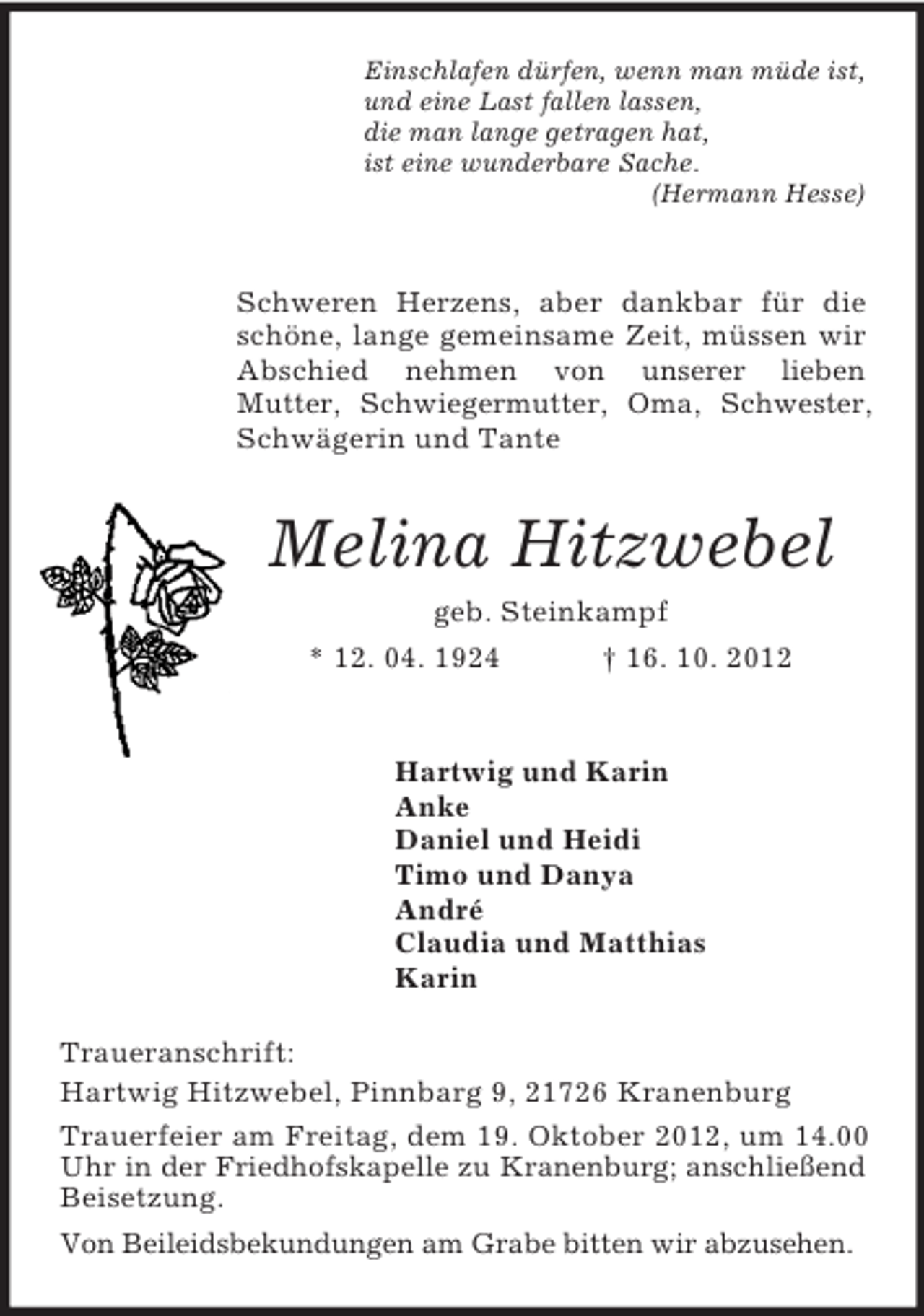 <p>Einschlafen dürfen, wenn man müde ist,<br />und eine Last fallen lassen,<br />die man lange getragen hat,<br />ist eine wunderbare Sache.<br />(Hermann Hesse)</p><p>Schweren Herzens, aber dankbar für die schöne, lange gemeinsame Zeit, müssen wir Abschied nehmen von unserer lieben<br />Mutter, Schwiegermutter, Oma, Schwester,<br />Schwägerin und Tante<br />Melina Hitzwebel<br />geb. Steinkampf<br />* 12. 04. 1924 † 16. 10. 2012</p><p>Hartwig und Karin<br />Anke<br />Daniel und Heidi<br />Timo und Danya<br />André<br />Claudia und Matthias<br />Karin<br />Traueranschrift:<br />Hartwig Hitzwebel, Pinnbarg 9, 21726 Kranenburg<br />Trauerfeier am Freitag, dem 19. Oktober 2012, um 14.00 Uhr in der Friedhofskapelle zu Kranenburg; anschließend Beisetzung.<br />Von Beileidsbekundungen am Grabe bitten wir abzusehen.</p>