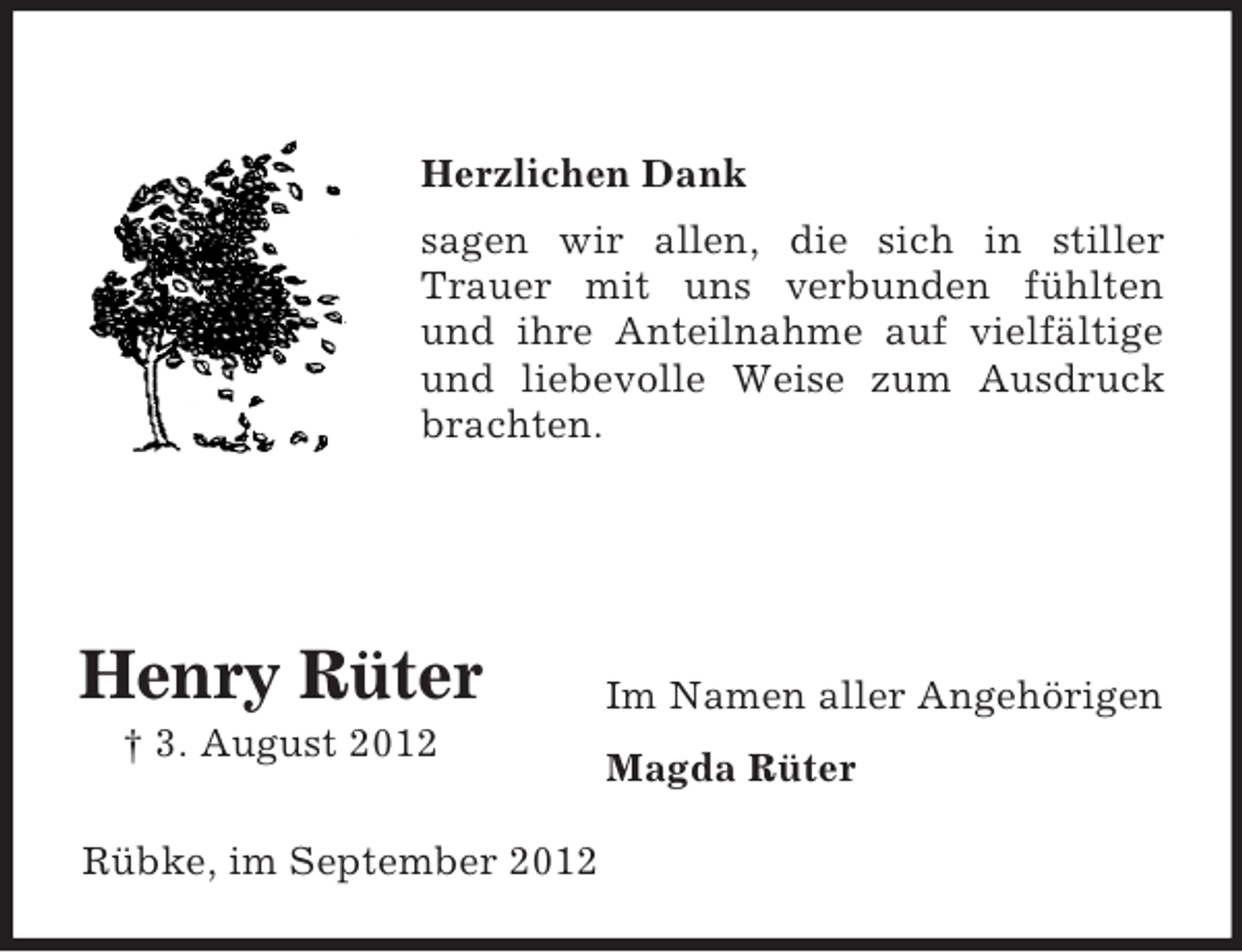 <p>Herzlichen Dank<br />sagen wir allen, die sich in stiller<br />Trauer mit uns verbunden fühlten<br />und ihre Anteilnahme auf vielfältige<br />und liebevolle Weise zum Ausdruck<br />brachten.</p><p>Henry Rüter<br />† 3. August 2012<br />Rübke, im September 2012</p><p>Im Namen aller Angehörigen<br />Magda Rüter</p>
