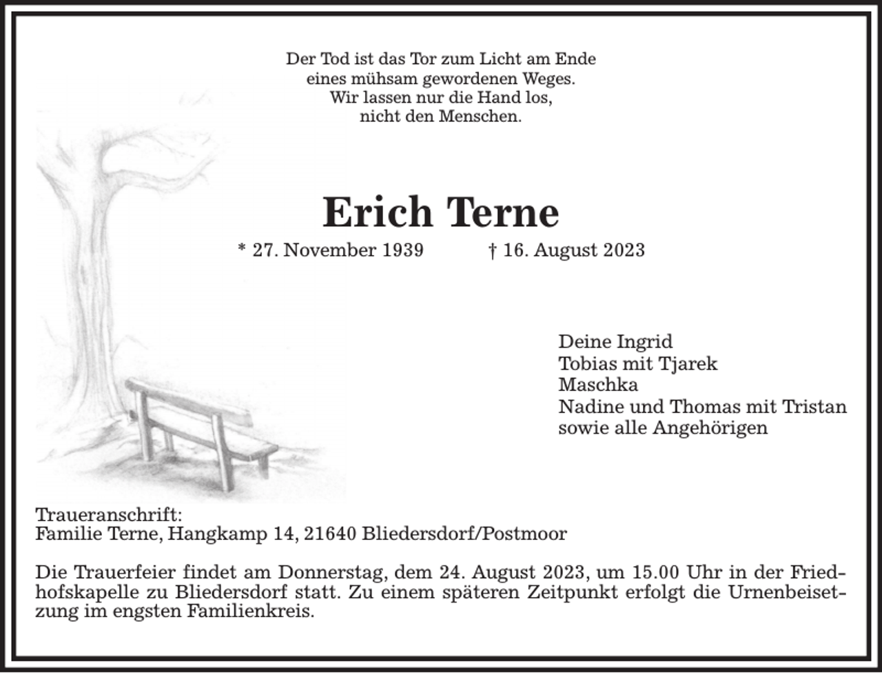 <p>Der Tod ist das Tor zum Licht am Ende<br />eines mühsam gewordenen Weges.<br />Wir lassen nur die Hand los,<br />nicht den Menschen.<br />Erich Terne<br />* 27. November 1939 † 16. August 2023<br />Deine Ingrid<br />Tobias mit Tjarek<br />Maschka<br />Nadine und Thomas mit Tristan<br />sowie alle Angehörigen<br />Traueranschrift:<br />Familie Terne, Hangkamp 14, 21640 Bliedersdorf/Postmoor</p><p>Die Trauerfeier findet am Donnerstag, dem 24. August 2023, um 15.00 Uhr in der Friedhofskapelle zu Bliedersdorf statt. Zu einem späteren Zeitpunkt erfolgt die Urnenbeisetzung im engsten Familienkreis.</p>