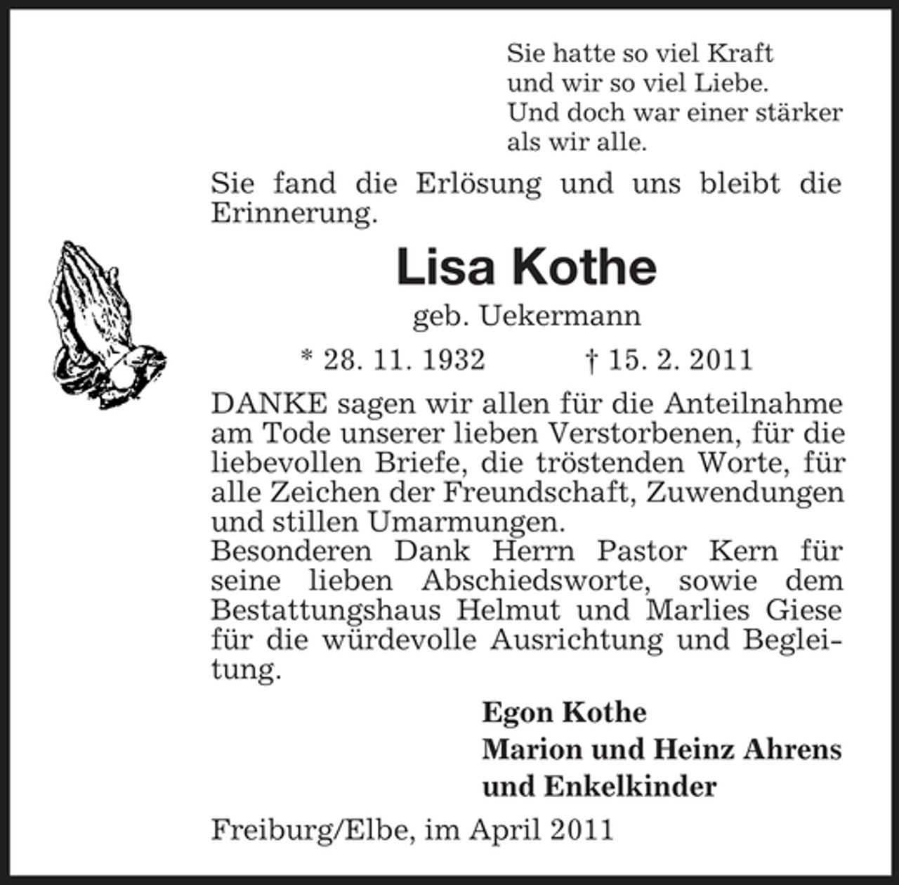 <p>Sie hatte so viel Kraft und wir so viel Liebe. Und doch war einer stärker als wir alle.</p><p>Sie fand die Erlösung und uns bleibt die Erinnerung.</p><p>Lisa Kothe<br />geb. Uekermann * 28. 11. 1932 † 15. 2. 2011 DANKE sagen wir allen für die Anteilnahme am Tode unserer lieben Verstorbenen, für die liebevollen Briefe, die tröstenden Worte, für alle Zeichen der Freundschaft, Zuwendungen und stillen Umarmungen. Besonderen Dank Herrn Pastor Kern für seine lieben Abschiedsworte, sowie dem Bestattungshaus Helmut und Marlies Giese für die würdevolle Ausrichtung und Begleitung. Egon Kothe Marion und Heinz Ahrens und Enkelkinder Freiburg/Elbe, im April 2011</p>
