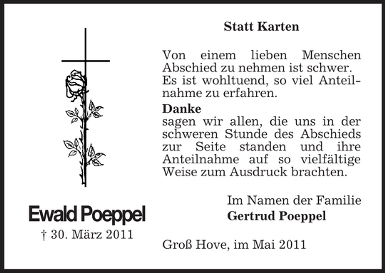 <p>Statt Karten Von einem lieben Menschen Abschied zu nehmen ist schwer. Es ist wohltuend, so viel Anteilnahme zu erfahren. Danke sagen wir allen, die uns in der schweren Stunde des Abschieds zur Seite standen und ihre Anteilnahme auf so vielfältige Weise zum Ausdruck brachten.</p><p>Ewald Poeppel<br />† 30. März 2011</p><p>Im Namen der Familie Gertrud Poeppel Groß Hove, im Mai 2011</p>