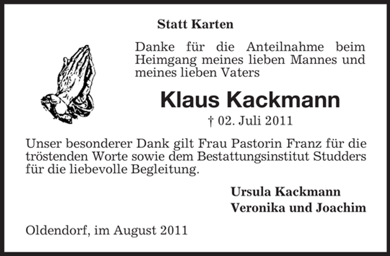 <p>Statt Karten<br />Danke für die Anteilnahme beim<br />Heimgang meines lieben Mannes und<br />meines lieben Vaters</p><p>Klaus Kackmann<br />† 02. Juli 2011<br />Unser besonderer Dank gilt Frau Pastorin Franz für die<br />tröstenden Worte sowie dem Bestattungsinstitut Studders<br />für die liebevolle Begleitung.<br />Ursula Kackmann<br />Veronika und Joachim<br />Oldendorf, im August 2011</p>