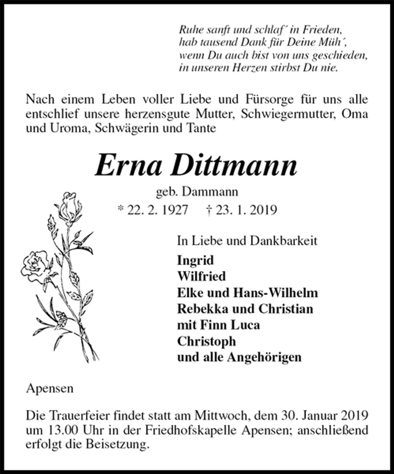 <p>Ruhe sanft und schlaf´ in Frieden,<br />hab tausend Dank für Deine Müh´,<br />wenn Du auch bist von uns geschieden,<br />in unseren Herzen stirbst Du nie.<br />Nach einem Leben voller Liebe und Fürsorge für uns alle<br />entschlief unsere herzensgute Mutter, Schwiegermutter, Oma und Uroma, Schwägerin und Tante<br />Erna Dittmann<br />geb. Dammann<br />* 22. 2. 1927 † 23. 1. 2019<br />In Liebe und Dankbarkeit<br />Ingrid<br />Wilfried<br />Elke und Hans-Wilhelm<br />Rebekka und Christian<br />mit Finn Luca<br />Christoph<br />und alle Angehörigen<br />Apensen</p><p>Die Trauerfeier findet statt am Mittwoch, dem 30. Januar 2019 um 13.00 Uhr in der Friedhofskapelle Apensen; anschließend erfolgt die Beisetzung.</p>