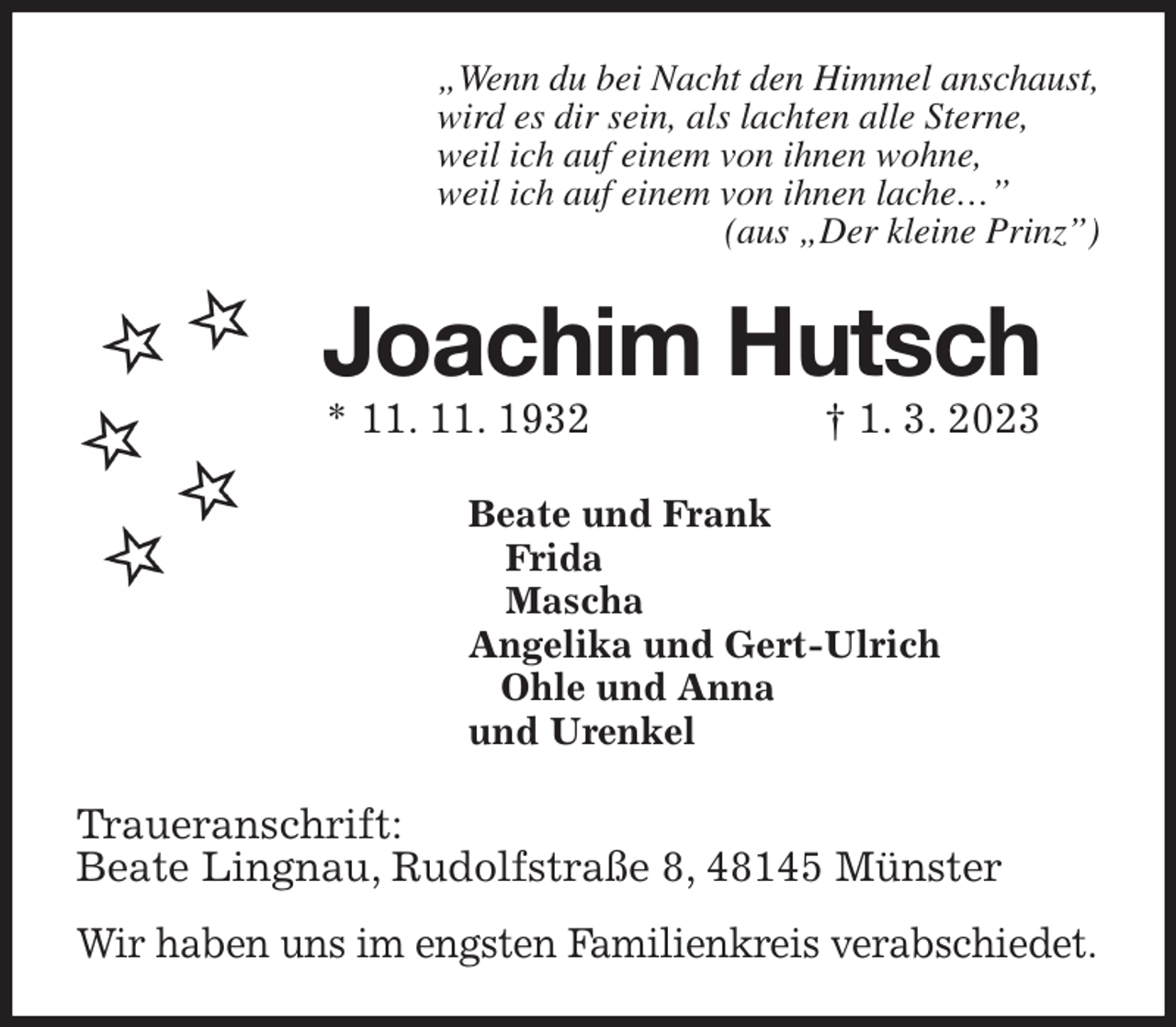 <p>„Wenn du bei Nacht den Himmel anschaust,<br />wird es dir sein, als lachten alle Sterne,<br />weil ich auf einem von ihnen wohne,<br />weil ich auf einem von ihnen lache…”<br />(aus „Der kleine Prinz”)<br />Joachim Hutsch<br />* 11. 11. 1932 † 1. 3. 2023<br />Beate und Frank<br />Frida<br />Mascha<br />Angelika und Gert-Ulrich<br />Ohle und Anna<br />und Urenkel<br />Traueranschrift:<br />Beate Lingnau, Rudolfstraße 8, 48145 Münster</p><p>Wir haben uns im engsten Familienkreis verabschiedet.</p>