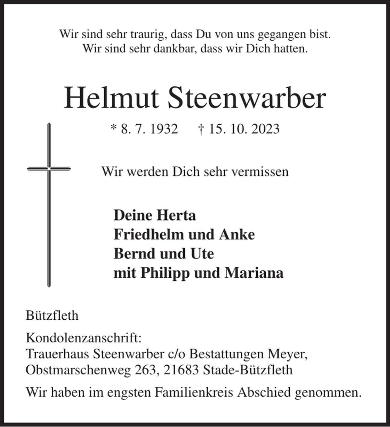 <p>Wir sind sehr traurig, dass Du von uns gegangen bist.<br />Wir sind sehr dankbar, dass wir Dich hatten.<br />Helmut Steenwarber<br />* 8. 7. 1932 † 15. 10. 2023<br />Wir werden Dich sehr vermissen</p><p>Deine Herta<br />Friedhelm und Anke<br />Bernd und Ute<br />mit Philipp und Mariana<br />Bützfleth<br />Kondolenzanschrift:<br />Trauerhaus Steenwarber c/o Bestattungen Meyer,<br />Obstmarschenweg 263, 21683 Stade-Bützfleth<br />Wir haben im engsten Familienkreis Abschied genommen.</p>