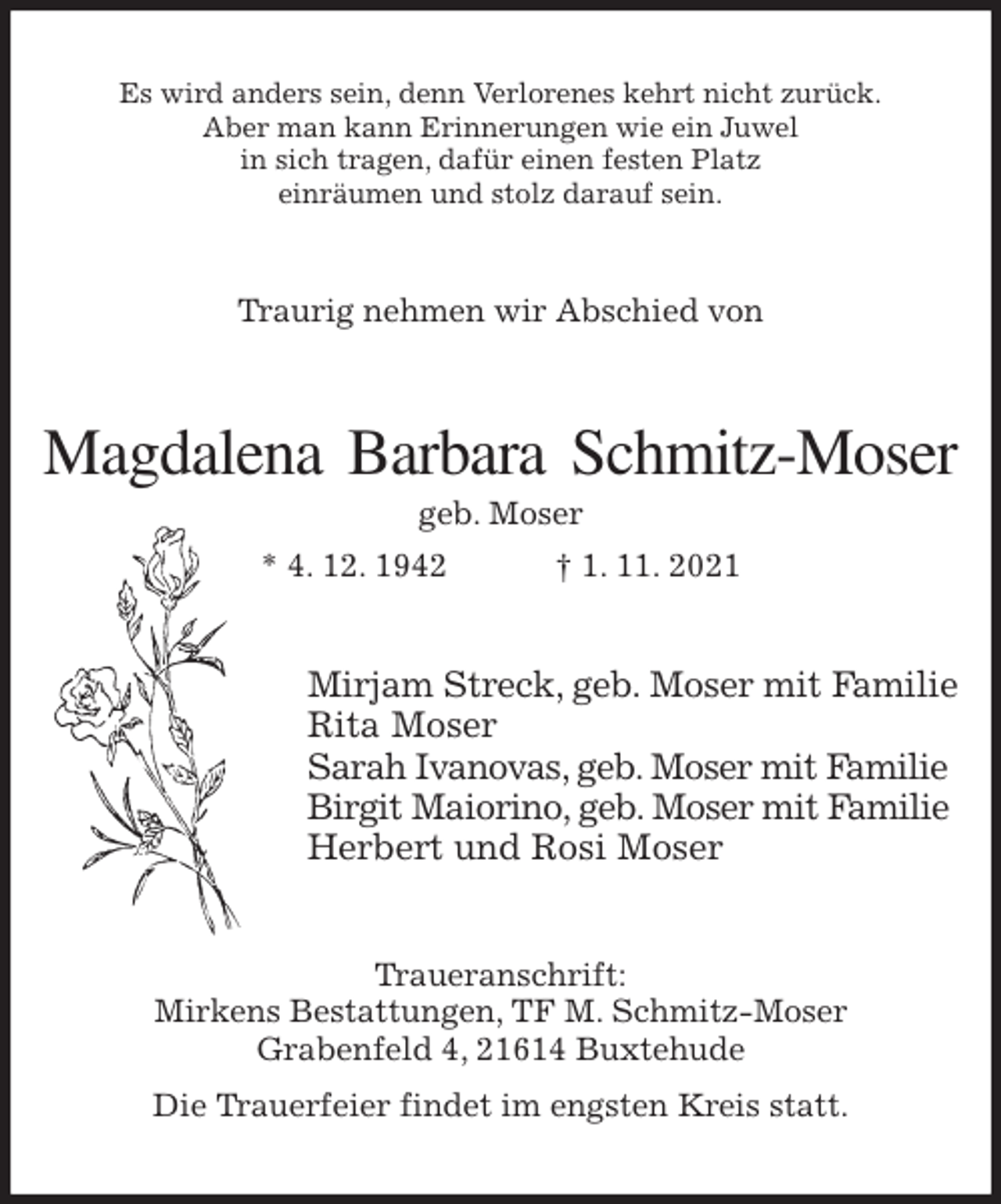 <p>Es wird anders sein, denn Verlorenes kehrt nicht zurück.<br />Aber man kann Erinnerungen wie ein Juwel<br />in sich tragen, dafür einen festen Platz<br />einräumen und stolz darauf sein.<br />Traurig nehmen wir Abschied von<br />Magdalena Barbara Schmitz-Moser<br />geb. Moser<br />* 4. 12. 1942 † 1. 11. 2021<br />Mirjam Streck, geb. Moser mit Familie<br />Rita Moser<br />Sarah Ivanovas, geb. Moser mit Familie<br />Birgit Maiorino, geb. Moser mit Familie<br />Herbert und Rosi Moser<br />Traueranschrift:<br />Mirkens Bestattungen, TF M. Schmitz-Moser<br />Grabenfeld 4, 21614 Buxtehude<br />Die Trauerfeier findet im engsten Kreis statt.</p>