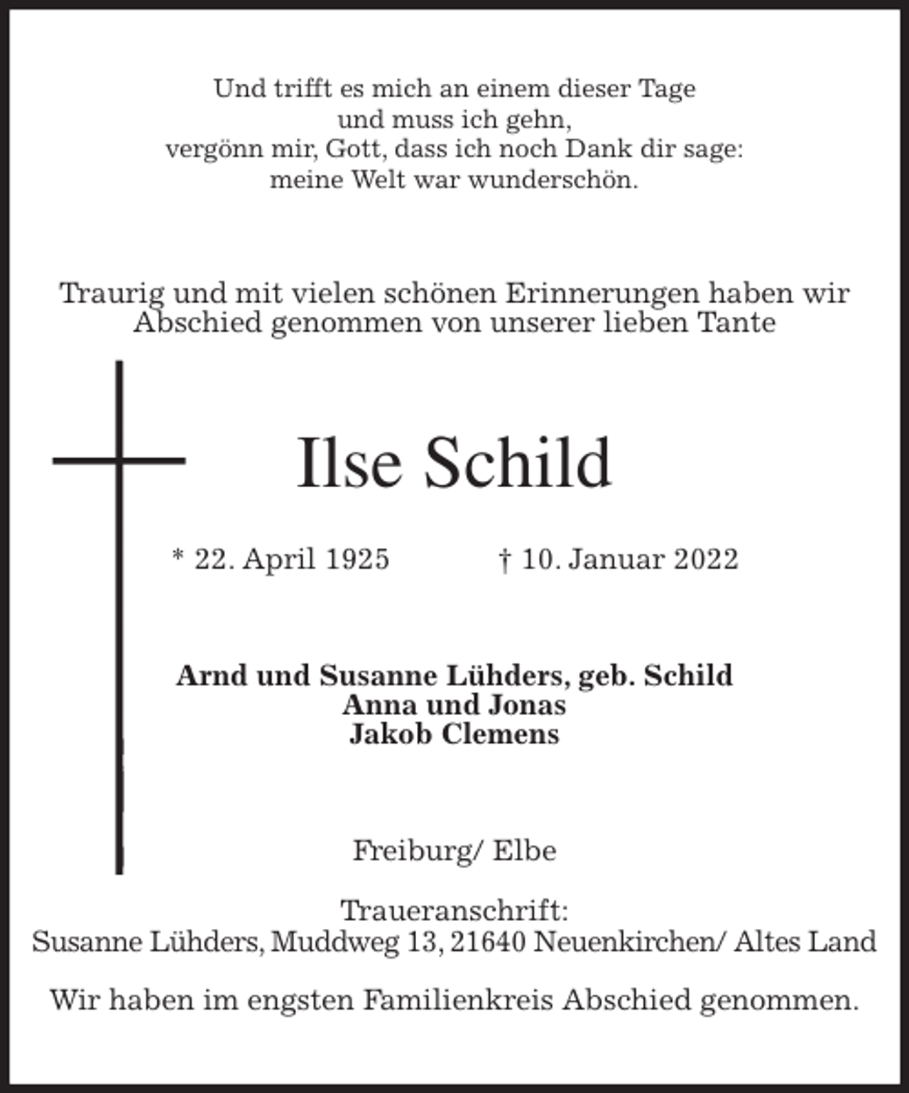 <p>Und trifft es mich an einem dieser Tage<br />und muss ich gehn,<br />vergönn mir, Gott, dass ich noch Dank dir sage:<br />meine Welt war wunderschön.<br />Traurig und mit vielen schönen Erinnerungen haben wir<br />Abschied genommen von unserer lieben Tante<br />Ilse Schild<br />* 22. April 1925 † 10. Januar 2022<br />Arnd und Susanne Lühders, geb. Schild<br />Anna und Jonas<br />Jakob Clemens<br />Freiburg/ Elbe</p>
<p>Traueranschrift:<br />Susanne Lühders, Muddweg 13, 21640 Neuenkirchen/ Altes Land</p>
<p>Wir haben im engsten Familienkreis Abschied genommen.</p>