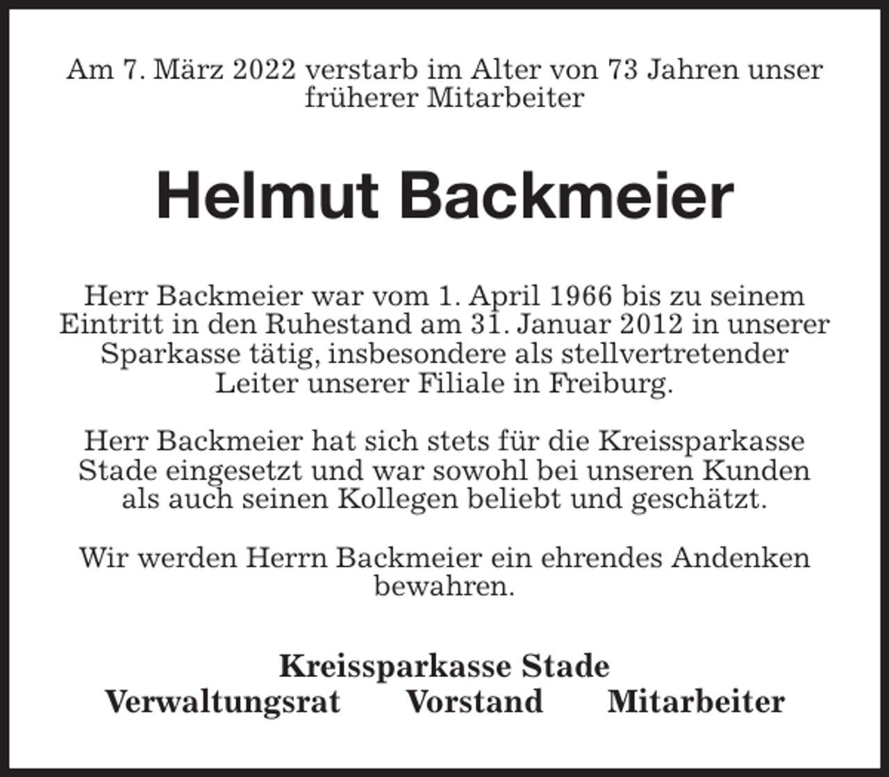 <p>Am 7. März 2022 verstarb im Alter von 73 Jahren unser früherer Mitarbeiter<br />Helmut Backmeier<br />Kreissparkasse Stade<br />Verwaltungsrat Vorstand Mitarbeiter<br />Herr Backmeier war vom 1. April 1966 bis zu seinem Eintritt in den Ruhestand am 31. Januar 2012 in unserer Sparkasse tätig, insbesondere als stellvertretender<br />Leiter unserer Filiale in Freiburg.</p>
<p>Herr Backmeier hat sich stets für die Kreissparkasse Stade eingesetzt und war sowohl bei unseren Kunden als auch seinen Kollegen beliebt und geschätzt.</p>
<p>Wir werden Herrn Backmeier ein ehrendes Andenken bewahren.</p>