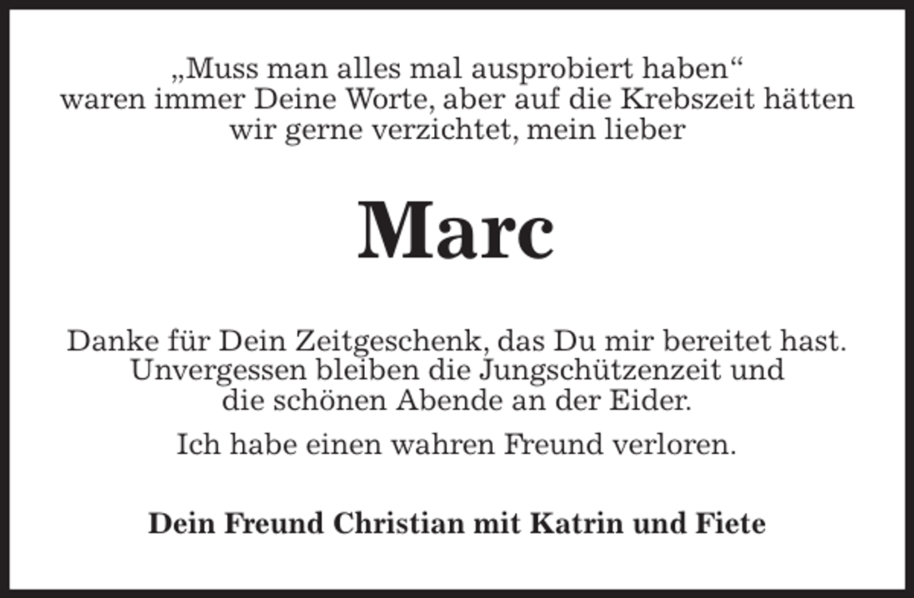 <p>„Muss man alles mal ausprobiert haben“<br />waren immer Deine Worte, aber auf die Krebszeit hätten wir gerne verzichtet, mein lieber<br />Marc<br />Danke für Dein Zeitgeschenk, das Du mir bereitet hast.<br />Unvergessen bleiben die Jungschützenzeit und<br />die schönen Abende an der Eider.<br />Ich habe einen wahren Freund verloren.<br />Dein Freund Christian mit Katrin und Fiete</p>