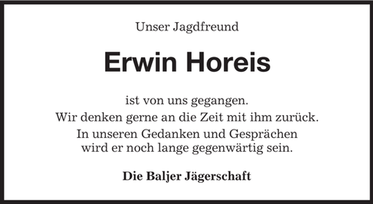 <p>Unser Jagdfreund</p><p>Erwin Horeis<br />ist von uns gegangen.<br />Wir denken gerne an die Zeit mit ihm zurück.<br />In unseren Gedanken und Gesprächen<br />wird er noch lange gegenwärtig sein.<br />Die Baljer Jägerschaft</p>