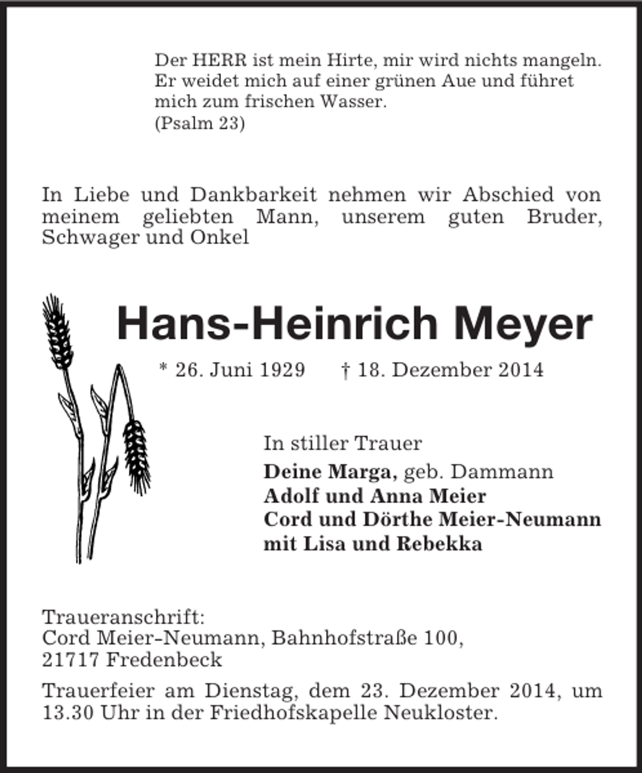 <p>Der HERR ist mein Hirte, mir wird nichts mangeln.<br />Er weidet mich auf einer grünen Aue und führet<br />mich zum frischen Wasser.<br />(Psalm 23)<br />In Liebe und Dankbarkeit nehmen wir Abschied von meinem geliebten Mann, unserem guten Bruder,<br />Schwager und Onkel<br />Hans-Heinrich Meyer<br />* 26. Juni 1929 † 18. Dezember 2014<br />In stiller Trauer<br />Deine Marga, geb. Dammann<br />Adolf und Anna Meier<br />Cord und Dörthe Meier-Neumann<br />mit Lisa und Rebekka<br />Traueranschrift:<br />Cord Meier-Neumann, Bahnhofstraße 100,<br />21717 Fredenbeck<br />Trauerfeier am Dienstag, dem 23. Dezember 2014, um 13.30 Uhr in der Friedhofskapelle Neukloster.</p>