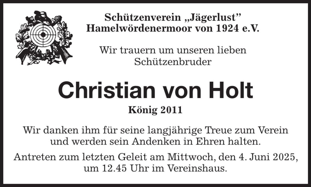 <p>Schützenverein „Jägerlust”<br />Hamelwördenermoor von 1924 e.V.</p><p>Wir trauern um unseren lieben<br />Schützenbruder<br />Christian von Holt<br />König 2011<br />Wir danken ihm für seine langjährige Treue zum Verein und werden sein Andenken in Ehren halten.<br />Antreten zum letzten Geleit am Mittwoch, den 4. Juni 2025, um 12.45 Uhr im Vereinshaus.</p>