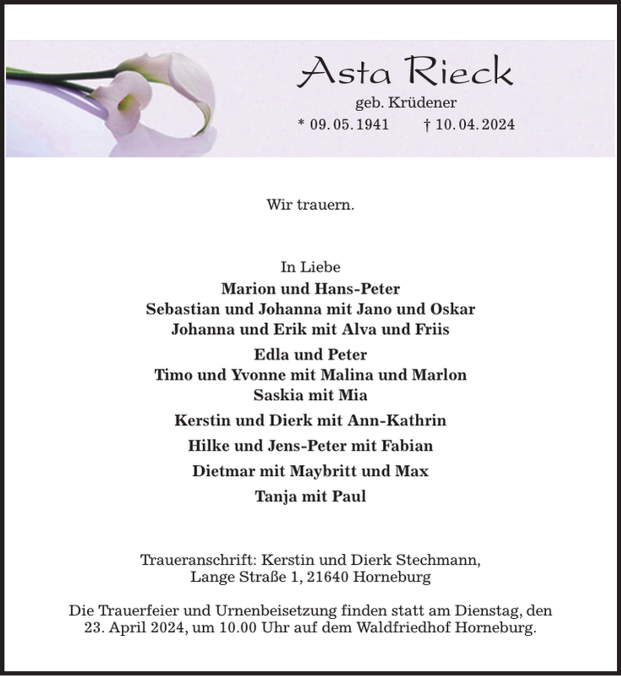<p>Asta Rieck<br />geb. Krüdener<br />* 09. 05. 1941 † 10. 04. 2024</p><p>Wir trauern.<br />In Liebe<br />Marion und Hans-Peter<br />Sebastian und Johanna mit Jano und Oskar<br />Johanna und Erik mit Alva und Friis<br />Edla und Peter<br />Timo und Yvonne mit Malina und Marlon<br />Saskia mit Mia<br />Kerstin und Dierk mit Ann-Kathrin<br />Hilke und Jens-Peter mit Fabian<br />Dietmar mit Maybritt und Max<br />Tanja mit Paul<br />Traueranschrift: Kerstin und Dierk Stechmann,<br />Lange Straße 1, 21640 Horneburg</p><p>Die Trauerfeier und Urnenbeisetzung finden statt am Dienstag, den<br />23. April 2024, um 10.00 Uhr auf dem Waldfriedhof Horneburg.</p>