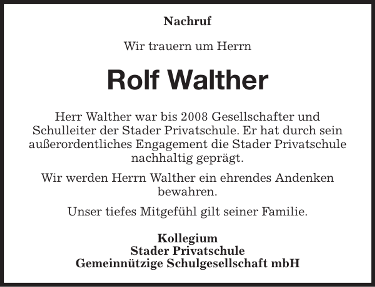 <p>Nachruf</p><p>Wir trauern um Herrn<br />Rolf Walther<br />Herr Walther war bis 2008 Gesellschafter und<br />Schulleiter der Stader Privatschule. Er hat durch sein außerordentliches Engagement die Stader Privatschule nachhaltig geprägt.<br />Wir werden Herrn Walther ein ehrendes Andenken<br />bewahren.<br />Unser tiefes Mitgefühl gilt seiner Familie.<br />Kollegium<br />Stader Privatschule<br />Gemeinnützige Schulgesellschaft mbH</p>