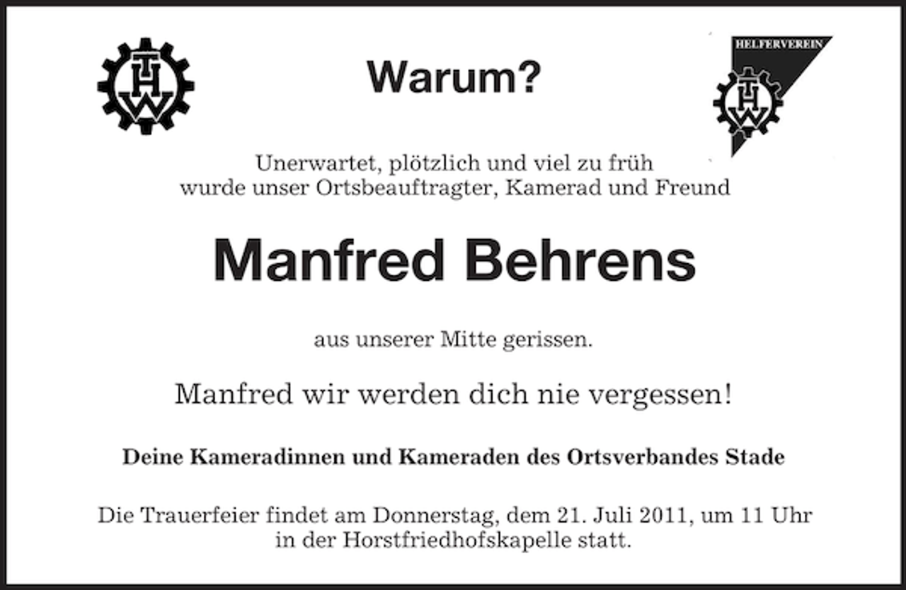 <p>Warum?<br />Unerwartet, plötzlich und viel zu früh<br />wurde unser Ortsbeauftragter, Kamerad und Freund</p><p>Manfred Behrens<br />aus unserer Mitte gerissen.</p><p>Manfred wir werden dich nie vergessen!<br />Deine Kameradinnen und Kameraden des Ortsverbandes Stade<br />Die Trauerfeier findet am Donnerstag, dem 21. Juli 2011, um 11 Uhr<br />in der Horstfriedhofskapelle statt.</p>