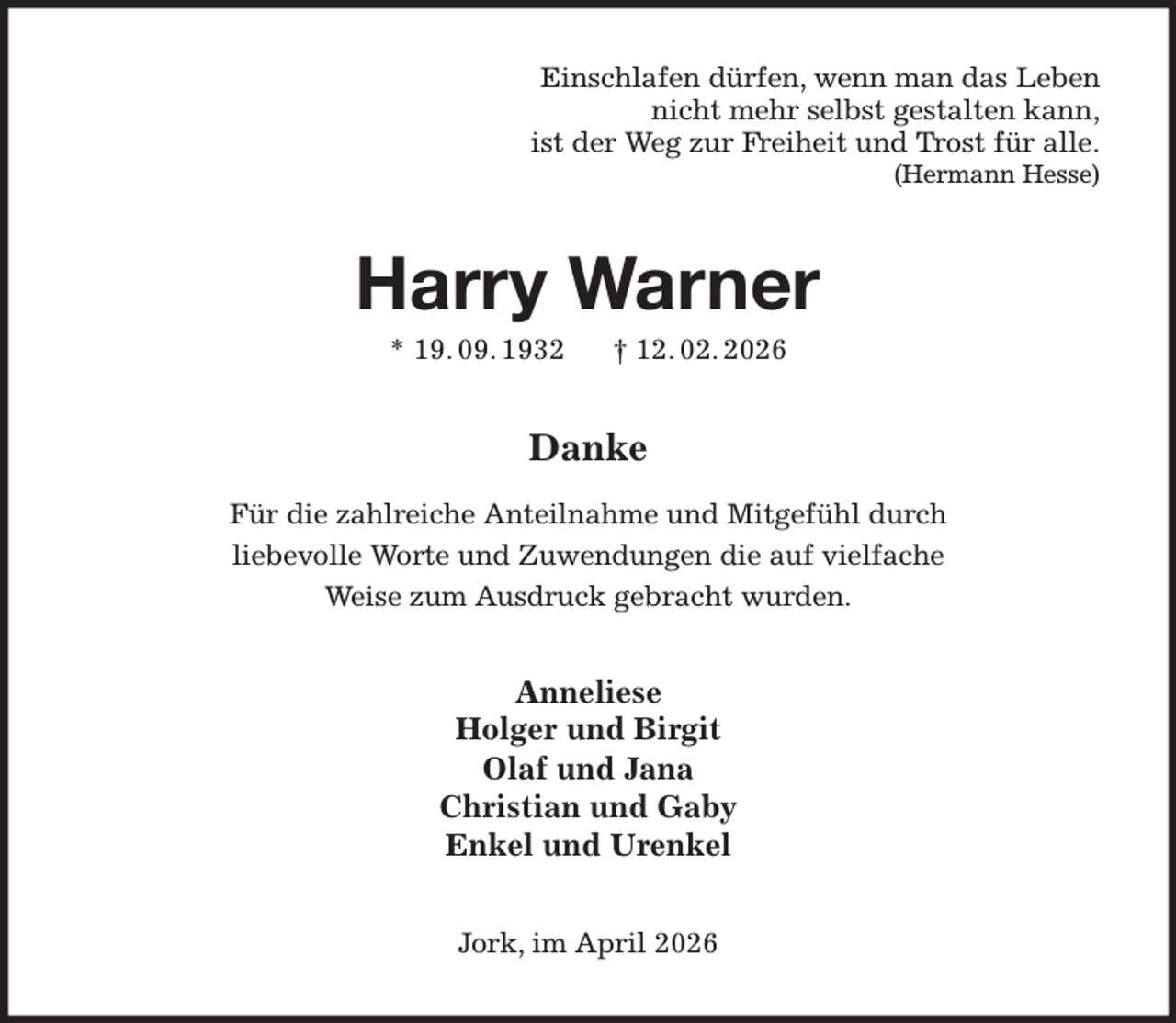 <p>Einschlafen dürfen, wenn man das Leben<br />nicht mehr selbst gestalten kann,<br />ist der Weg zur Freiheit und Trost für alle.<br />(Hermann Hesse)<br />Harry Warner<br />* 19. 09. 1932 † 12. 02. 2026<br />Danke<br />Für die zahlreiche Anteilnahme und Mitgefühl durch<br />liebevolle Worte und Zuwendungen die auf vielfache<br />Weise zum Ausdruck gebracht wurden.<br />Anneliese<br />Holger und Birgit<br />Olaf und Jana<br />Christian und Gaby<br />Enkel und Urenkel<br />Jork, im April 2026</p>