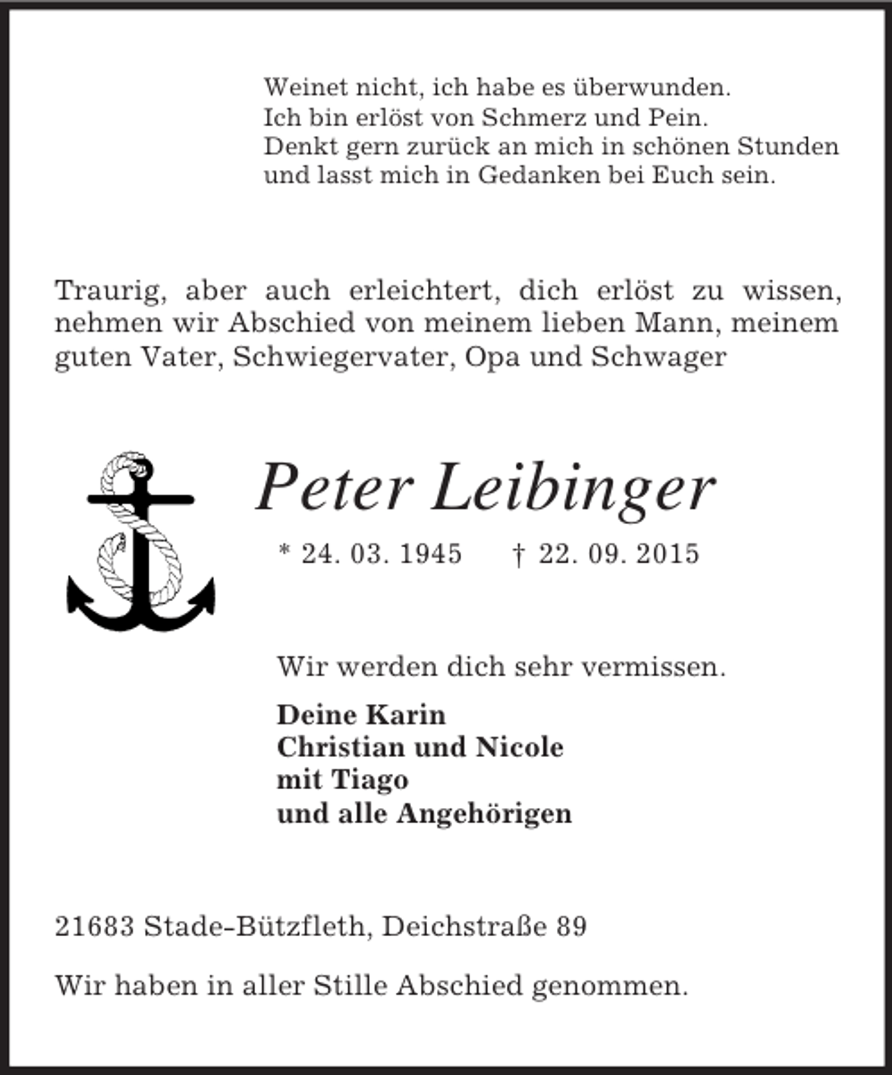 <p>Weinet nicht, ich habe es überwunden.<br />Ich bin erlöst von Schmerz und Pein.<br />Denkt gern zurück an mich in schönen Stunden<br />und lasst mich in Gedanken bei Euch sein.<br />Traurig, aber auch erleichtert, dich erlöst zu wissen, nehmen wir Abschied von meinem lieben Mann, meinem guten Vater, Schwiegervater, Opa und Schwager<br />Peter Leibinger<br />* 24. 03. 1945 † 22. 09. 2015<br />Wir werden dich sehr vermissen.<br />Deine Karin<br />Christian und Nicole<br />mit Tiago<br />und alle Angehörigen<br />21683 Stade-Bützfleth, Deichstraße 89</p>
<p>Wir haben in aller Stille Abschied genommen.</p>