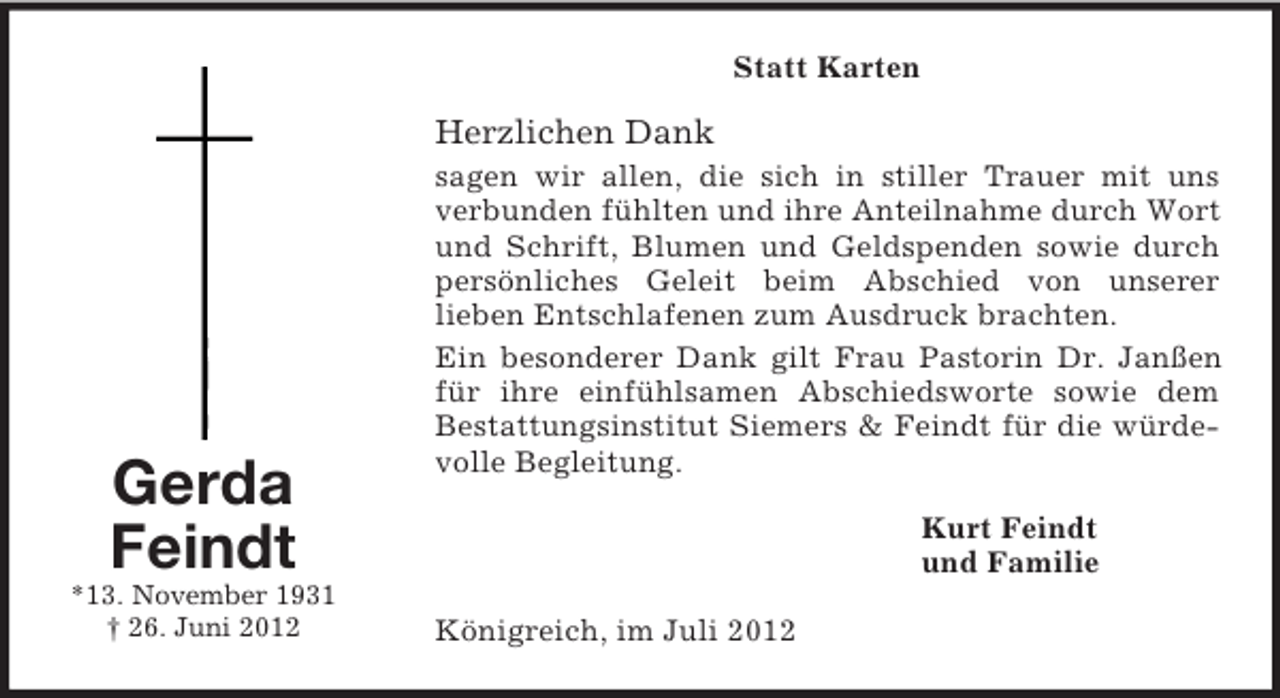 <p>Statt Karten</p><p>Herzlichen Dank</p><p>Gerda<br />Feindt<br />*13. November 1931<br />† 26. Juni 2012</p><p>sagen wir allen, die sich in stiller Trauer mit uns<br />verbunden fühlten und ihre Anteilnahme durch Wort<br />und Schrift, Blumen und Geldspenden sowie durch<br />persönliches Geleit beim Abschied von unserer<br />lieben Entschlafenen zum Ausdruck brachten.<br />Ein besonderer Dank gilt Frau Pastorin Dr. Janßen<br />für ihre einfühlsamen Abschiedsworte sowie dem<br />Bestattungsinstitut Siemers &amp; Feindt für die würdevolle Begleitung.<br />Kurt Feindt<br />und Familie<br />Königreich, im Juli 2012</p>