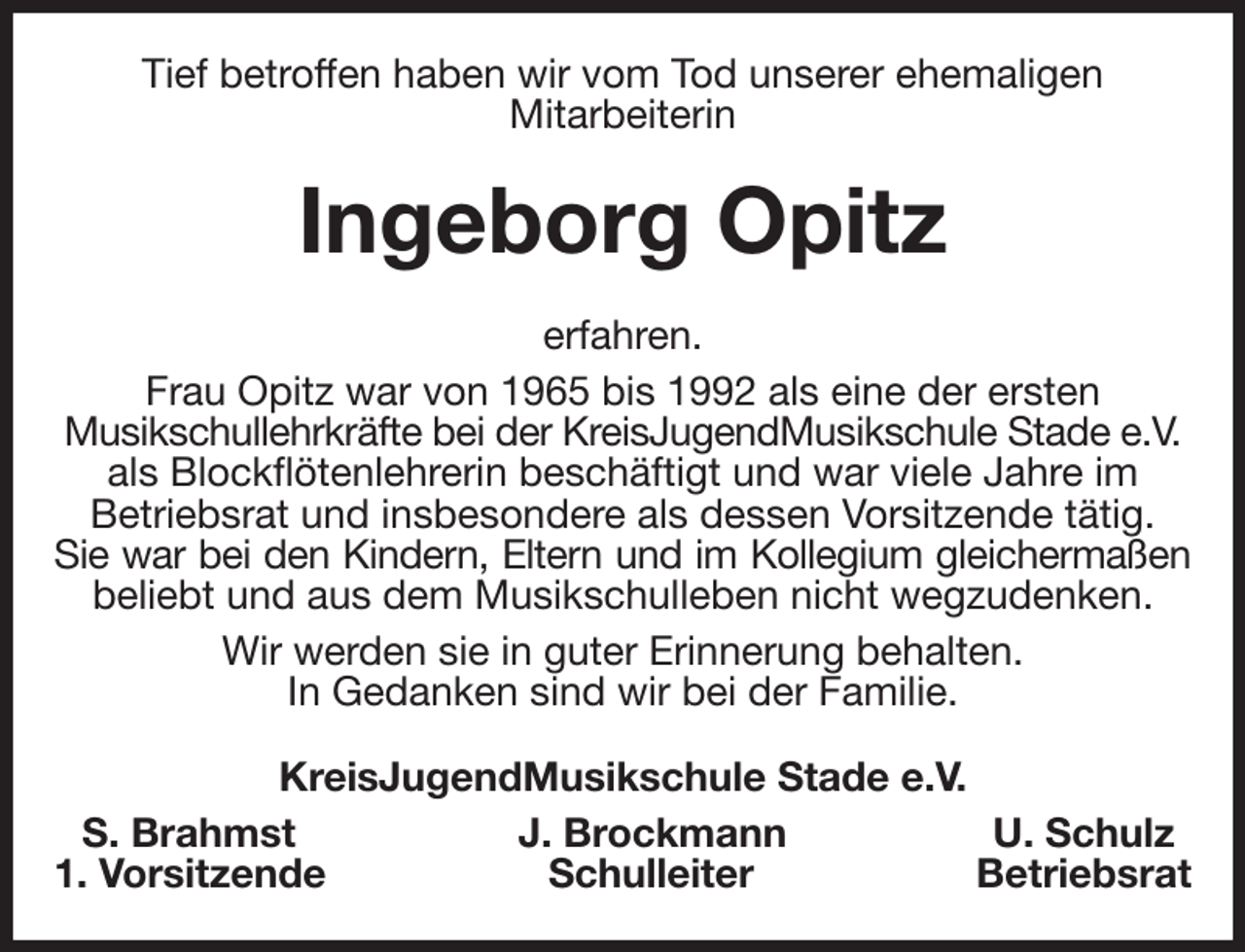 <p>Tief betroffen haben wir vom Tod unserer ehemaligen<br />Mitarbeiterin<br />Ingeborg Opitz<br />erfahren.<br />Frau Opitz war von 1965 bis 1992 als eine der ersten<br />Musikschullehrkräfte bei der KreisJugendMusikschule Stade e.V.<br />als Blockflötenlehrerin beschäftigt und war viele Jahre im<br />Betriebsrat und insbesondere als dessen Vorsitzende tätig.<br />Sie war bei den Kindern, Eltern und im Kollegium gleichermaßen<br />beliebt und aus dem Musikschulleben nicht wegzudenken.<br />Wir werden sie in guter Erinnerung behalten.<br />In Gedanken sind wir bei der Familie.<br />KreisJugendMusikschule Stade e.V.<br />S. Brahmst J. Brockmann U. Schulz<br />1. Vorsitzende Schulleiter Betriebsrat</p>