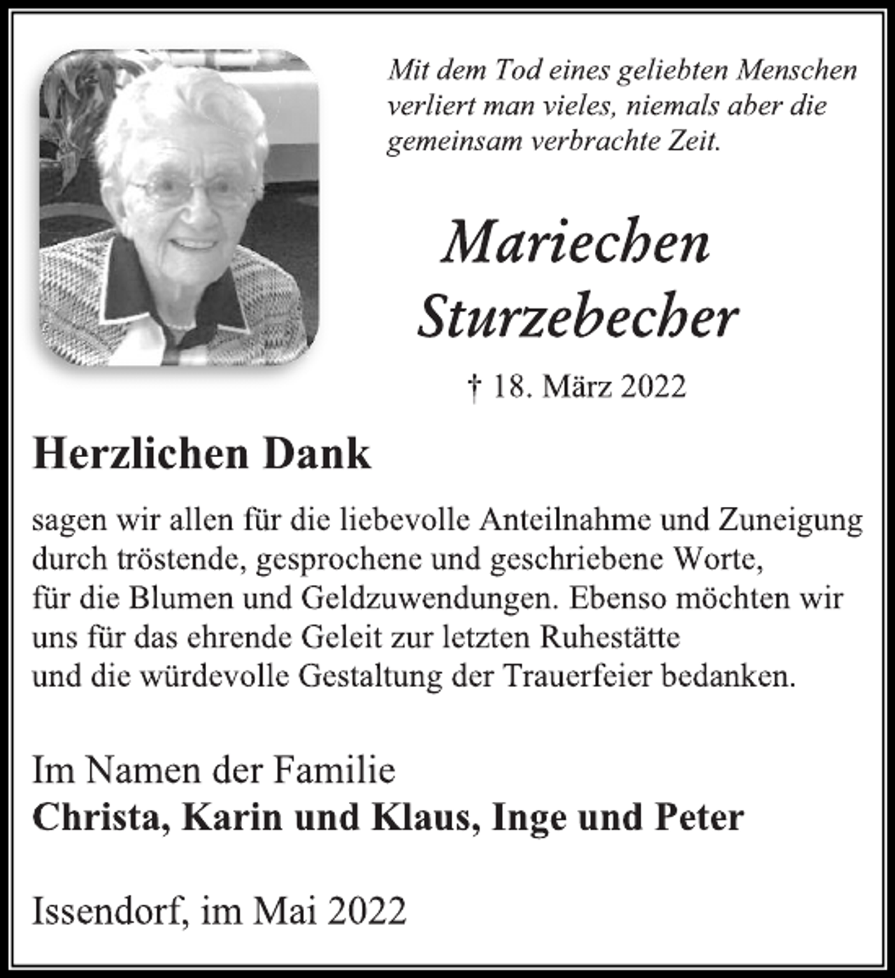 <p>Mit dem Tod eines geliebten Menschen<br />verliert man vieles, niemals aber die<br />gemeinsam verbrachte Zeit. Mariechen<br />Sturzebecher<br />† 18. März 2022<br />Herzlichen Dank<br />sagen wir allen für die liebevolle Anteilnahme und Zuneigung<br />durch tröstende, gesprochene und geschriebene Worte,<br />für die Blumen und Geldzuwendungen. Ebenso möchten wir<br />uns für das ehrende Geleit zur letzten Ruhestätte<br />und die würdevolle Gestaltung der Trauerfeier bedanken.<br />Im Namen der Familie<br />Christa, Karin und Klaus, Inge und Peter<br />Issendorf, im Mai 2022</p>