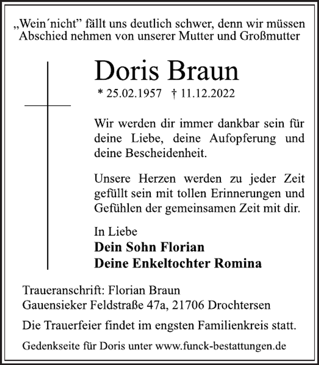 <p>„Wein´nicht” fällt uns deutlich schwer, denn wir müssen<br />Abschied nehmen von unserer Mutter und Großmutter<br />Doris Braun<br />* 25.02.1957 † 11.12.2022<br />Wir werden dir immer dankbar sein für<br />deine Liebe, deine Aufopferung und<br />deine Bescheidenheit.<br />Unsere Herzen werden zu jeder Zeit<br />gefüllt sein mit tollen Erinnerungen und<br />Gefühlen der gemeinsamen Zeit mit dir.<br />In Liebe<br />Dein Sohn Florian<br />Deine Enkeltochter Romina<br />Traueranschrift: Florian Braun<br />Gauensieker Feldstraße 47a, 21706 Drochtersen<br />Die Trauerfeier findet im engsten Familienkreis statt.<br />Gedenkseite für Doris unter www.funck-bestattungen.de</p>