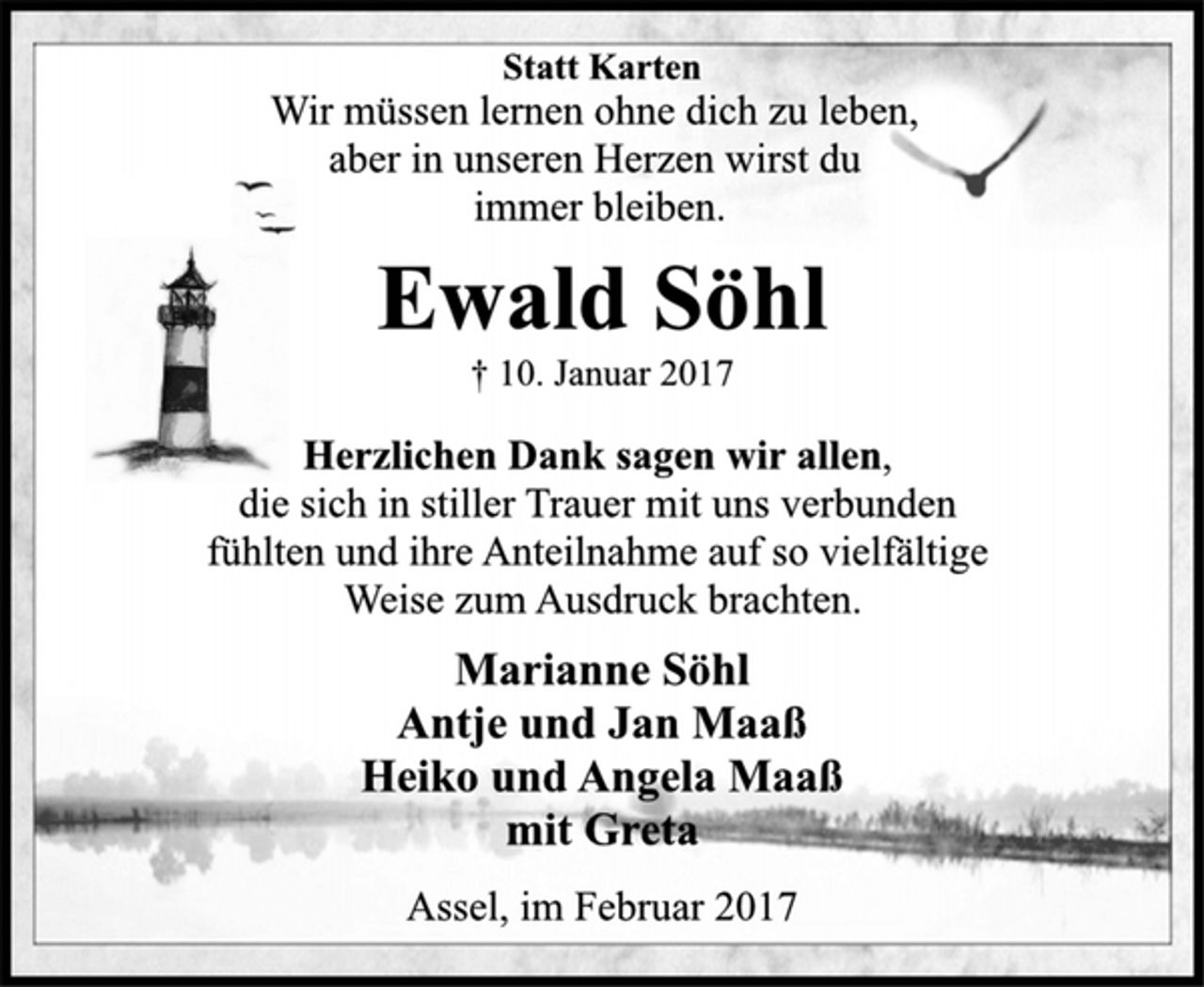 <p>Statt Karten<br />Wir müssen lernen ohne dich zu leben,<br />aber in unseren Herzen wirst du<br />immer bleiben.<br />Ewald Söhl<br />† 10. Januar 2017<br />Herzlichen Dank sagen wir allen,<br />die sich in stiller Trauer mit uns verbunden<br />fühlten und ihre Anteilnahme auf so vielfältige<br />Weise zum Ausdruck brachten.<br />Marianne Söhl<br />Antje und Jan Maaß<br />Heiko und Angela Maaß<br />mit Greta<br />Assel, im Februar 2017</p>